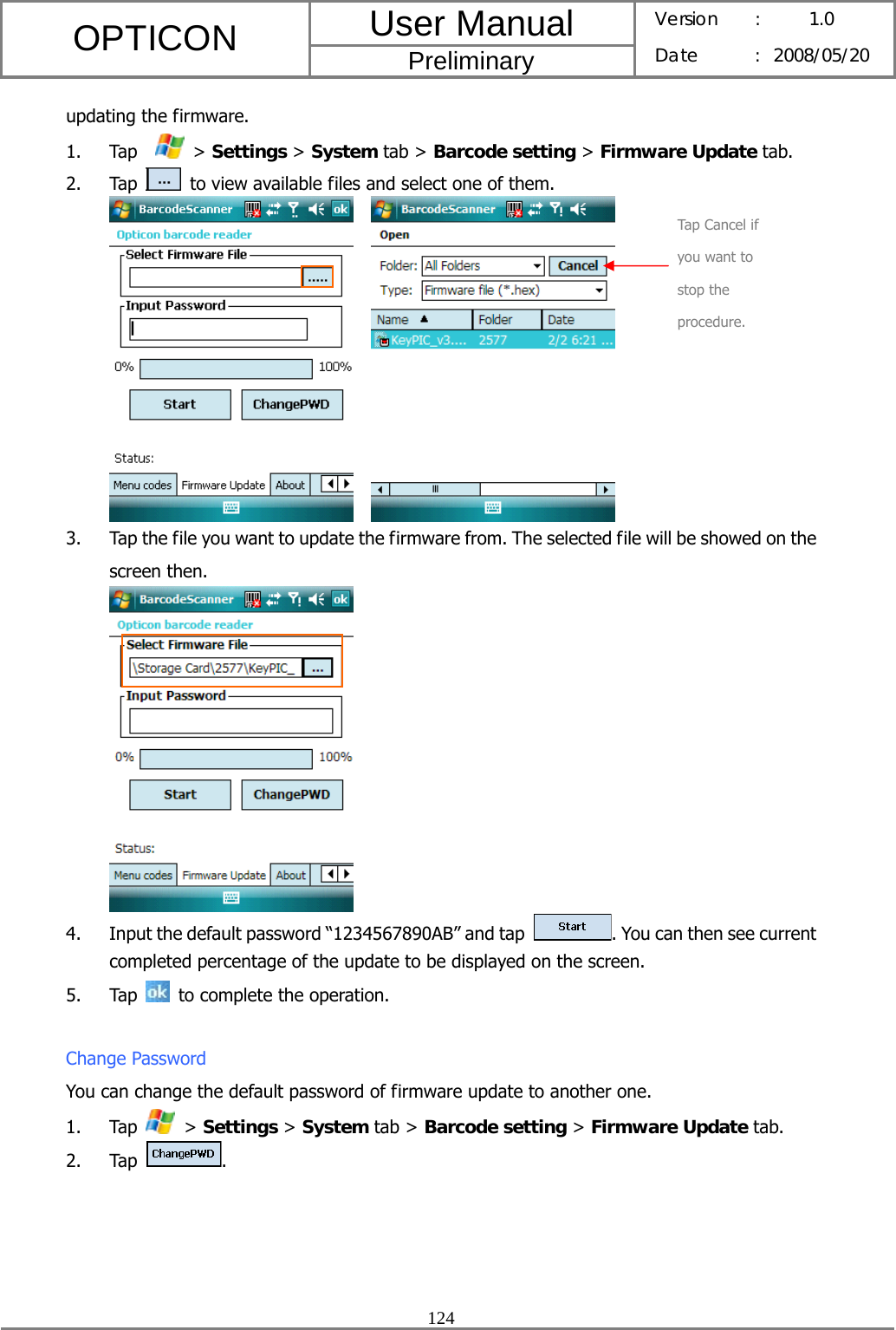 User Manual OPTICON Preliminary Version :  1.0 Date : 2008/05/20  124  updating the firmware. 1. Tap    &gt; Settings &gt; System tab &gt; Barcode setting &gt; Firmware Update tab. 2. Tap   to view available files and select one of them.     3. Tap the file you want to update the firmware from. The selected file will be showed on the screen then.  4. Input the default password “1234567890AB” and tap  . You can then see current completed percentage of the update to be displayed on the screen. 5. Tap   to complete the operation.  Change Password You can change the default password of firmware update to another one. 1. Tap   &gt; Settings &gt; System tab &gt; Barcode setting &gt; Firmware Update tab. 2. Tap  . Tap Cancel if you want to stop the procedure. 