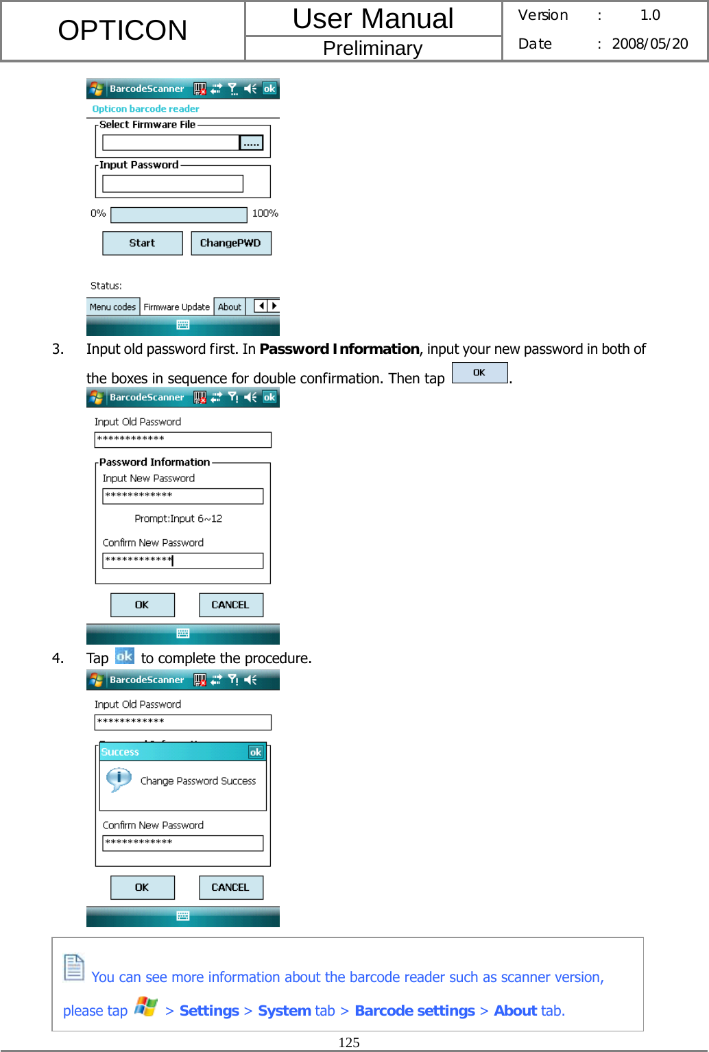 User Manual OPTICON Preliminary Version :  1.0 Date : 2008/05/20  125   3. Input old password first. In Password Information, input your new password in both of the boxes in sequence for double confirmation. Then tap  .  4. Tap    to complete the procedure.       You can see more information about the barcode reader such as scanner version, please tap   &gt; Settings &gt; System tab &gt; Barcode settings &gt; About tab. 