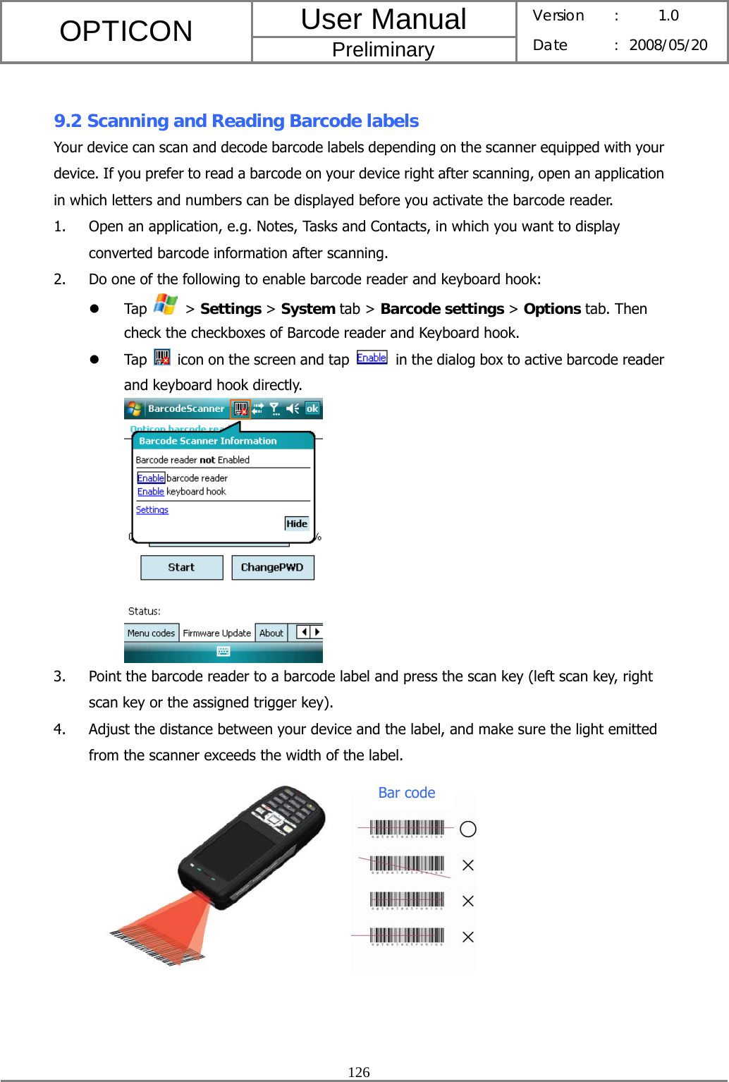 User Manual OPTICON Preliminary Version :  1.0 Date : 2008/05/20  126   9.2 Scanning and Reading Barcode labels Your device can scan and decode barcode labels depending on the scanner equipped with your device. If you prefer to read a barcode on your device right after scanning, open an application in which letters and numbers can be displayed before you activate the barcode reader. 1. Open an application, e.g. Notes, Tasks and Contacts, in which you want to display converted barcode information after scanning. 2. Do one of the following to enable barcode reader and keyboard hook: z Tap   &gt; Settings &gt; System tab &gt; Barcode settings &gt; Options tab. Then check the checkboxes of Barcode reader and Keyboard hook. z Tap    icon on the screen and tap    in the dialog box to active barcode reader and keyboard hook directly.  3. Point the barcode reader to a barcode label and press the scan key (left scan key, right scan key or the assigned trigger key). 4. Adjust the distance between your device and the label, and make sure the light emitted from the scanner exceeds the width of the label.             Bar code 