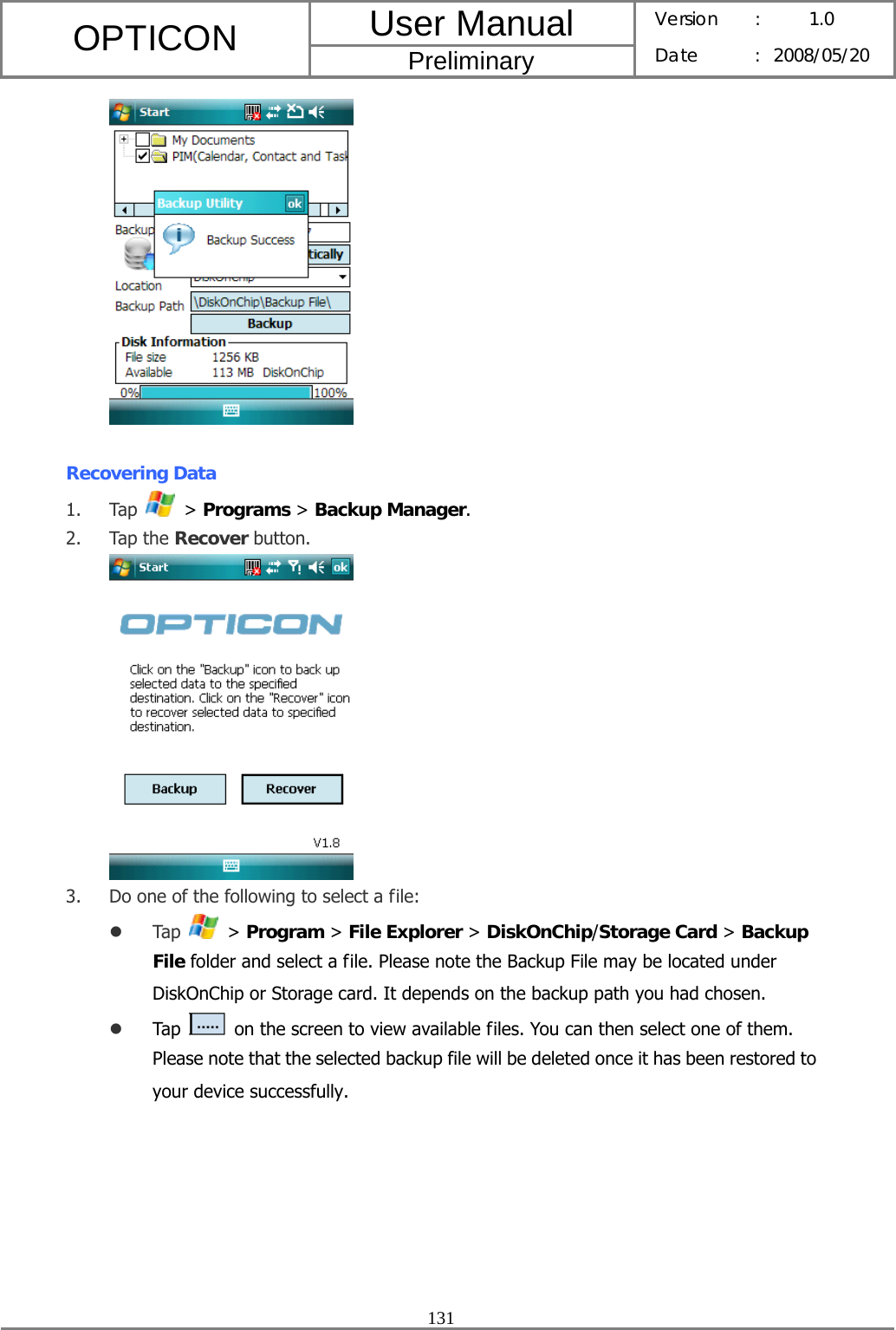 User Manual OPTICON Preliminary Version :  1.0 Date : 2008/05/20  131    Recovering Data 1. Tap   &gt; Programs &gt; Backup Manager. 2. Tap the Recover button.  3. Do one of the following to select a file: z Tap   &gt; Program &gt; File Explorer &gt; DiskOnChip/Storage Card &gt; Backup File folder and select a file. Please note the Backup File may be located under DiskOnChip or Storage card. It depends on the backup path you had chosen. z Tap    on the screen to view available files. You can then select one of them. Please note that the selected backup file will be deleted once it has been restored to your device successfully. 