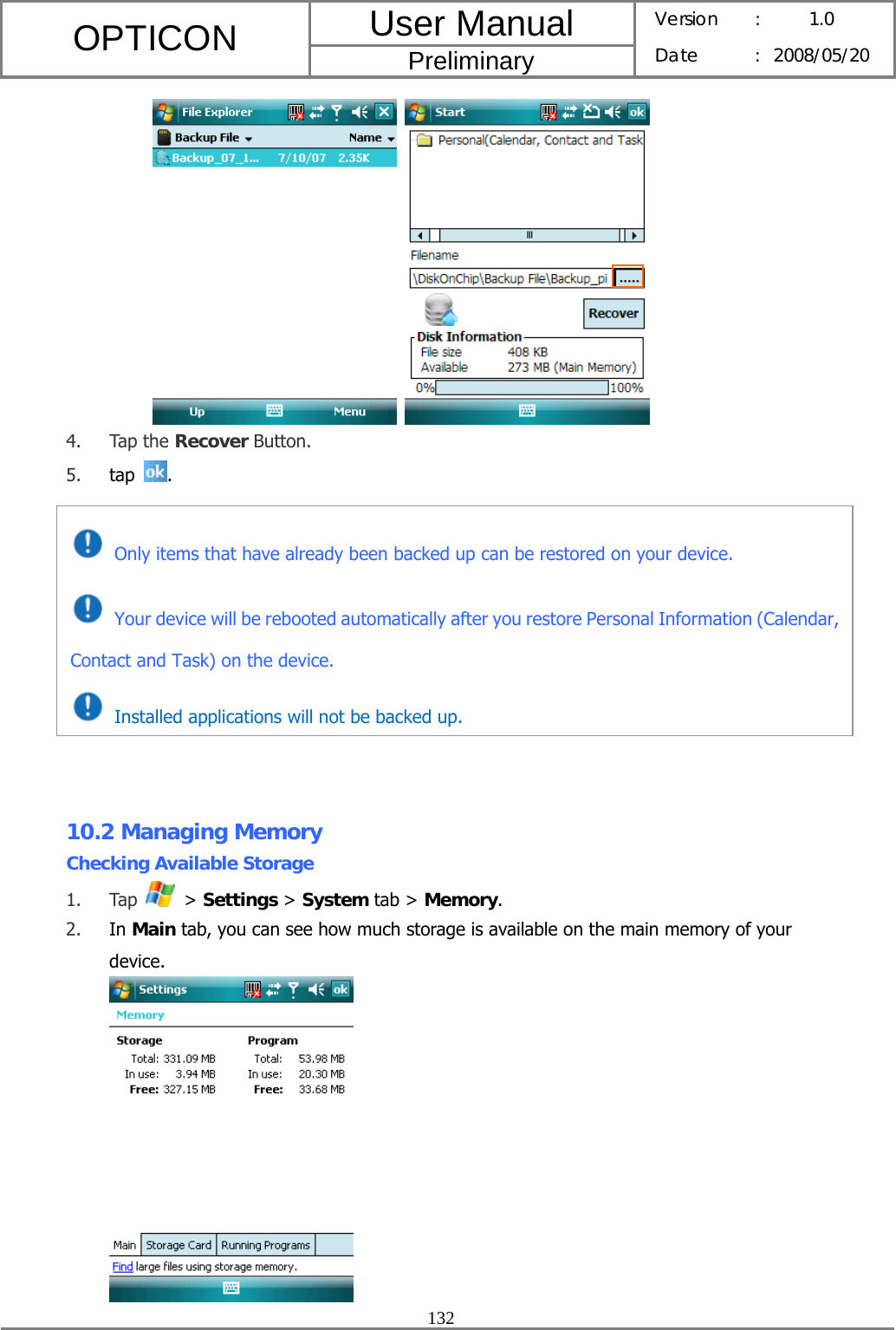 User Manual OPTICON Preliminary Version :  1.0 Date : 2008/05/20  132    4. Tap the Recover Button. 5. tap  .           10.2 Managing Memory Checking Available Storage 1. Tap   &gt; Settings &gt; System tab &gt; Memory. 2. In Main tab, you can see how much storage is available on the main memory of your device.   Only items that have already been backed up can be restored on your device.  Your device will be rebooted automatically after you restore Personal Information (Calendar, Contact and Task) on the device.   Installed applications will not be backed up. 