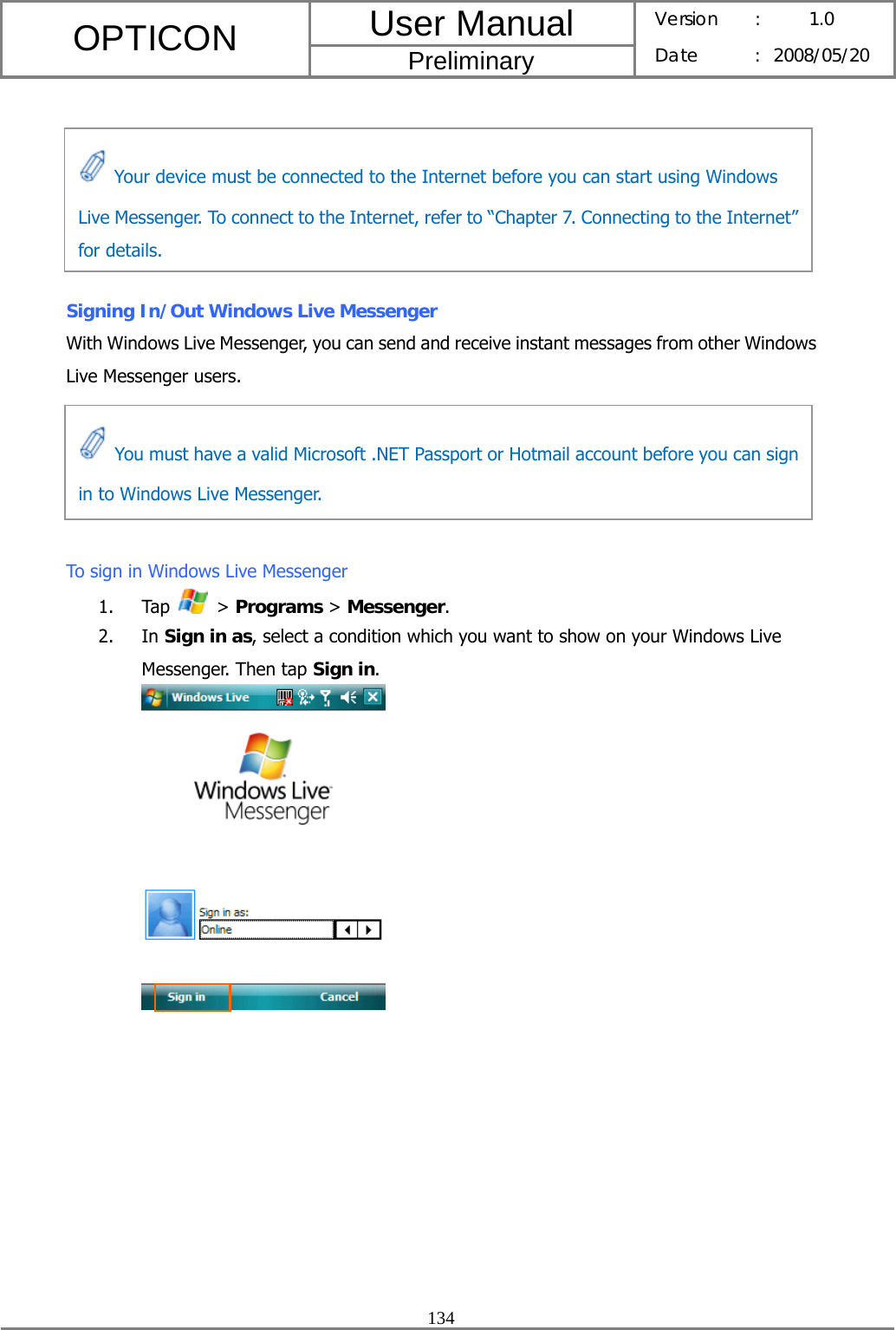 User Manual OPTICON Preliminary Version :  1.0 Date : 2008/05/20  134        Signing In/Out Windows Live Messenger With Windows Live Messenger, you can send and receive instant messages from other Windows Live Messenger users.      To sign in Windows Live Messenger 1. Tap   &gt; Programs &gt; Messenger. 2. In Sign in as, select a condition which you want to show on your Windows Live Messenger. Then tap Sign in.    Your device must be connected to the Internet before you can start using Windows Live Messenger. To connect to the Internet, refer to “Chapter 7. Connecting to the Internet” for details.   You must have a valid Microsoft .NET Passport or Hotmail account before you can sign in to Windows Live Messenger. 