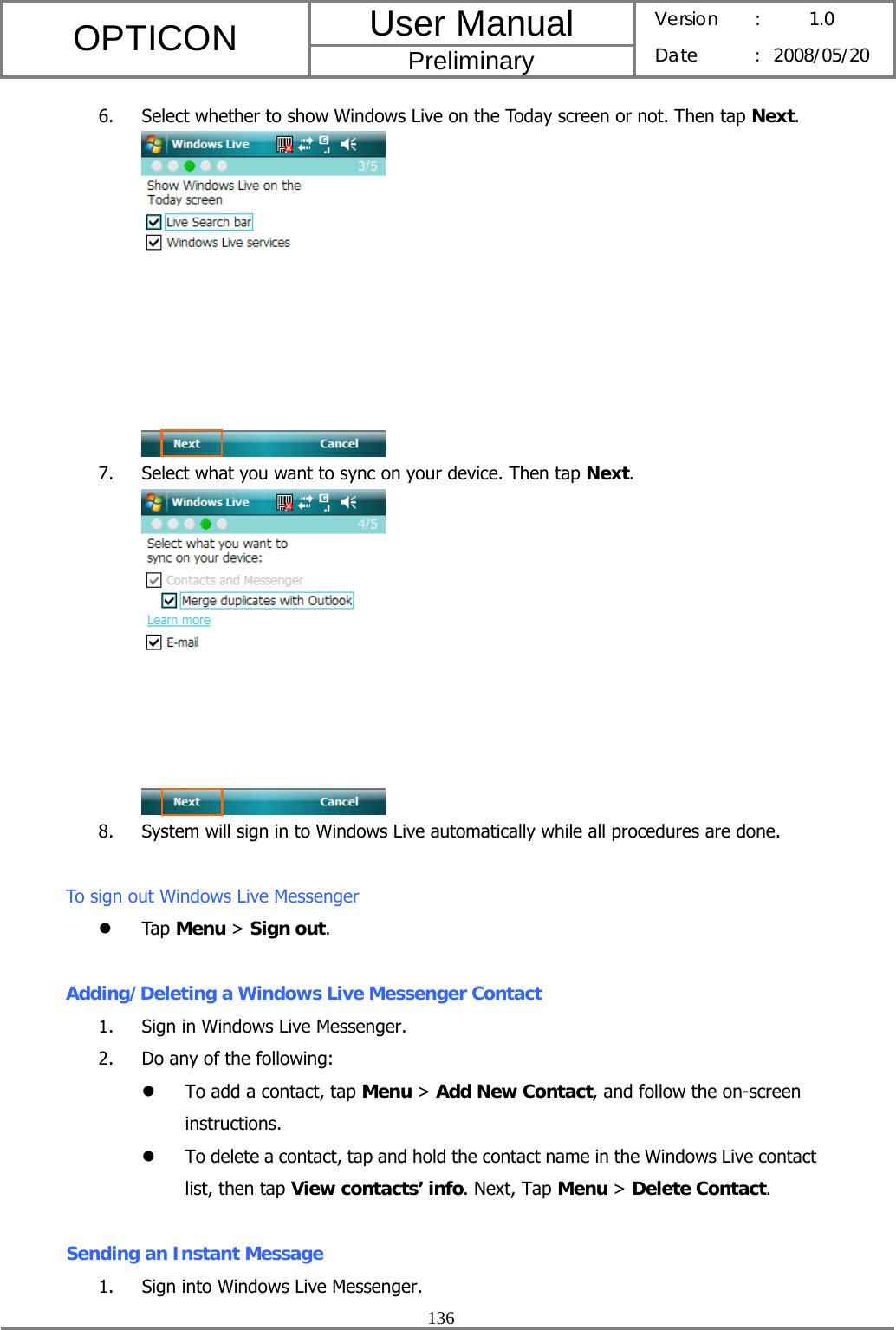 User Manual OPTICON Preliminary Version :  1.0 Date : 2008/05/20  136  6. Select whether to show Windows Live on the Today screen or not. Then tap Next.  7. Select what you want to sync on your device. Then tap Next.  8. System will sign in to Windows Live automatically while all procedures are done.  To sign out Windows Live Messenger z Tap Menu &gt; Sign out.  Adding/Deleting a Windows Live Messenger Contact 1. Sign in Windows Live Messenger. 2. Do any of the following: z To add a contact, tap Menu &gt; Add New Contact, and follow the on-screen instructions. z To delete a contact, tap and hold the contact name in the Windows Live contact list, then tap View contacts’ info. Next, Tap Menu &gt; Delete Contact.  Sending an Instant Message 1. Sign into Windows Live Messenger. 