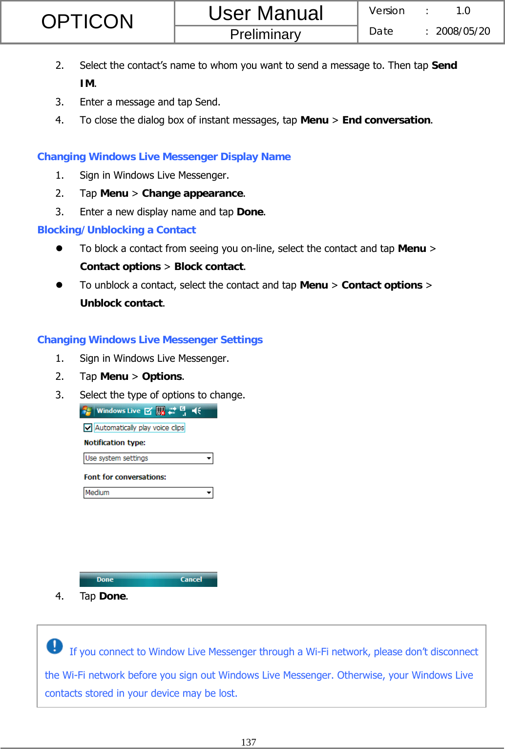 User Manual OPTICON Preliminary Version :  1.0 Date : 2008/05/20  137  2. Select the contact’s name to whom you want to send a message to. Then tap Send IM. 3. Enter a message and tap Send. 4. To close the dialog box of instant messages, tap Menu &gt; End conversation.  Changing Windows Live Messenger Display Name 1. Sign in Windows Live Messenger. 2. Tap Menu &gt; Change appearance. 3. Enter a new display name and tap Done. Blocking/Unblocking a Contact z To block a contact from seeing you on-line, select the contact and tap Menu &gt; Contact options &gt; Block contact. z To unblock a contact, select the contact and tap Menu &gt; Contact options &gt; Unblock contact.  Changing Windows Live Messenger Settings 1. Sign in Windows Live Messenger. 2. Tap Menu &gt; Options. 3. Select the type of options to change.  4. Tap Done.       If you connect to Window Live Messenger through a Wi-Fi network, please don’t disconnect the Wi-Fi network before you sign out Windows Live Messenger. Otherwise, your Windows Live contacts stored in your device may be lost. 