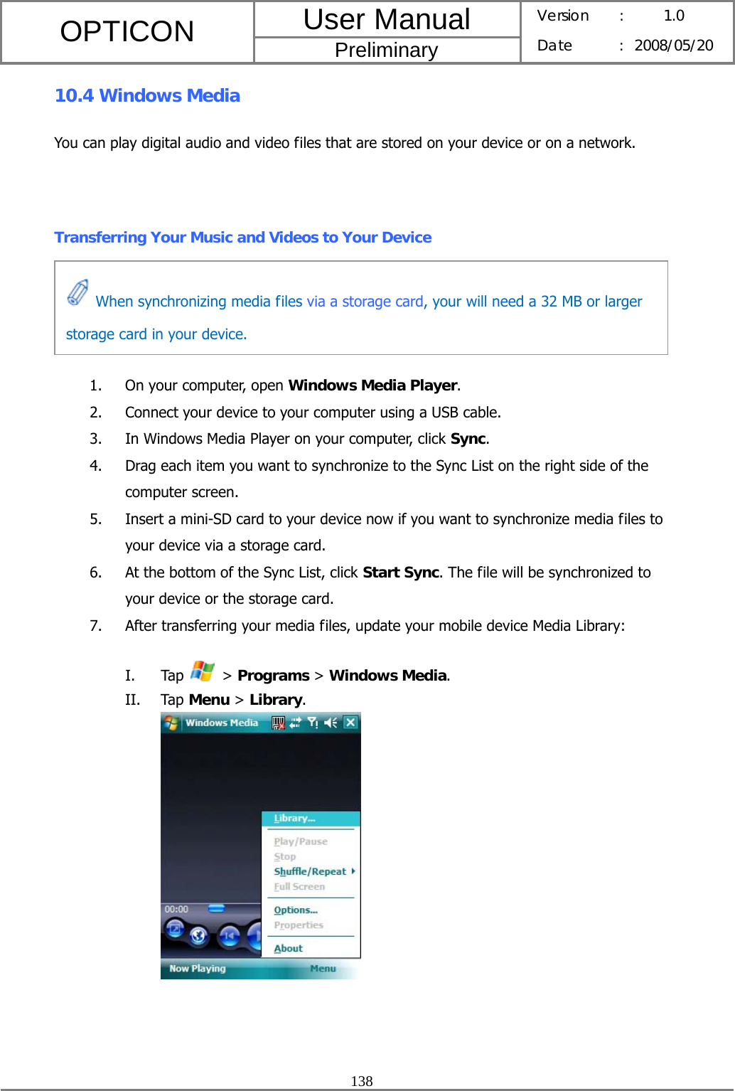 User Manual OPTICON Preliminary Version :  1.0 Date : 2008/05/20  138  10.4 Windows Media You can play digital audio and video files that are stored on your device or on a network.  Transferring Your Music and Videos to Your Device    1. On your computer, open Windows Media Player. 2. Connect your device to your computer using a USB cable. 3. In Windows Media Player on your computer, click Sync. 4. Drag each item you want to synchronize to the Sync List on the right side of the computer screen. 5. Insert a mini-SD card to your device now if you want to synchronize media files to your device via a storage card. 6. At the bottom of the Sync List, click Start Sync. The file will be synchronized to your device or the storage card. 7. After transferring your media files, update your mobile device Media Library: I. Tap   &gt; Programs &gt; Windows Media. II. Tap Menu &gt; Library.    When synchronizing media files via a storage card, your will need a 32 MB or larger storage card in your device. 