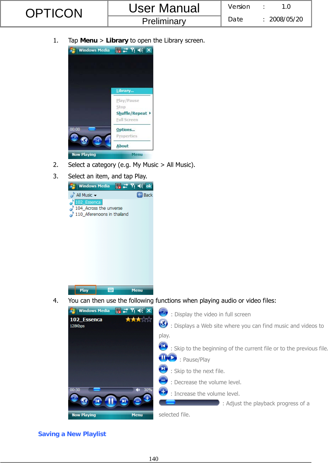 User Manual OPTICON Preliminary Version :  1.0 Date : 2008/05/20  140  1. Tap Menu &gt; Library to open the Library screen.  2. Select a category (e.g. My Music &gt; All Music). 3. Select an item, and tap Play.  4. You can then use the following functions when playing audio or video files:  Saving a New Playlist  : Display the video in full screen   : Displays a Web site where you can find music and videos to play.   : Skip to the beginning of the current file or to the previous file. : Pause/Play   : Skip to the next file.   : Decrease the volume level.   : Increase the volume level.   : Adjust the playback progress of a selected file. 