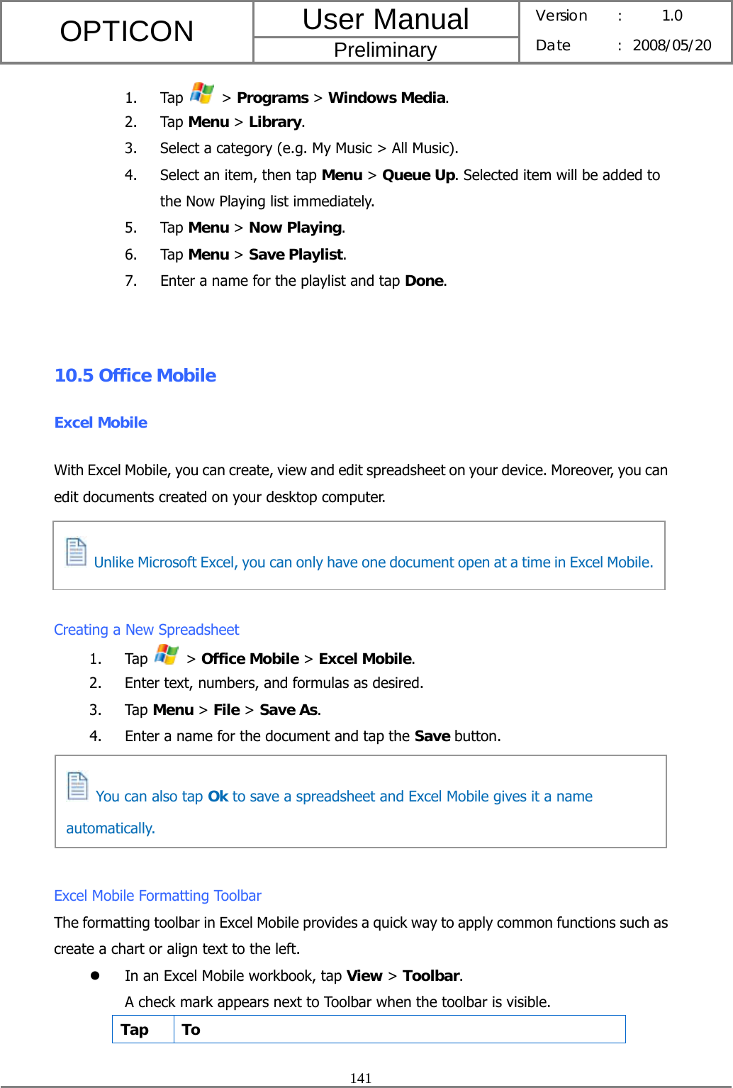 User Manual OPTICON Preliminary Version :  1.0 Date : 2008/05/20  141  1. Tap   &gt; Programs &gt; Windows Media. 2. Tap Menu &gt; Library. 3. Select a category (e.g. My Music &gt; All Music). 4. Select an item, then tap Menu &gt; Queue Up. Selected item will be added to the Now Playing list immediately. 5. Tap Menu &gt; Now Playing. 6. Tap Menu &gt; Save Playlist. 7. Enter a name for the playlist and tap Done.  10.5 Office Mobile Excel Mobile With Excel Mobile, you can create, view and edit spreadsheet on your device. Moreover, you can edit documents created on your desktop computer.     Creating a New Spreadsheet 1. Tap   &gt; Office Mobile &gt; Excel Mobile. 2. Enter text, numbers, and formulas as desired. 3. Tap Menu &gt; File &gt; Save As. 4. Enter a name for the document and tap the Save button.      Excel Mobile Formatting Toolbar The formatting toolbar in Excel Mobile provides a quick way to apply common functions such as create a chart or align text to the left. z In an Excel Mobile workbook, tap View &gt; Toolbar. A check mark appears next to Toolbar when the toolbar is visible. Tap To   You can also tap Ok to save a spreadsheet and Excel Mobile gives it a name automatically.   Unlike Microsoft Excel, you can only have one document open at a time in Excel Mobile.