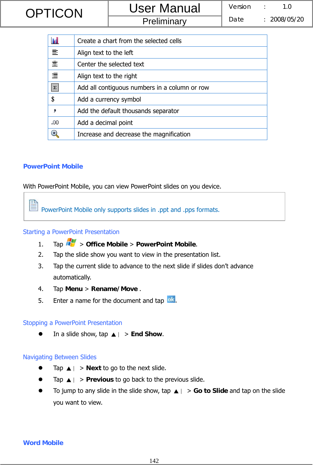 User Manual OPTICON Preliminary Version :  1.0 Date : 2008/05/20  142   Create a chart from the selected cells  Align text to the left  Center the selected text  Align text to the right  Add all contiguous numbers in a column or row $ Add a currency symbol  Add the default thousands separator  Add a decimal point  Increase and decrease the magnification  PowerPoint Mobile With PowerPoint Mobile, you can view PowerPoint slides on you device.    Starting a PowerPoint Presentation 1. Tap   &gt; Office Mobile &gt; PowerPoint Mobile. 2. Tap the slide show you want to view in the presentation list. 3. Tap the current slide to advance to the next slide if slides don’t advance automatically. 4. Tap Menu &gt; Rename/Move . 5. Enter a name for the document and tap  .  Stopping a PowerPoint Presentation z In a slide show, tap  ▲∣ &gt; End Show.  Navigating Between Slides z Tap  ▲∣ &gt; Next to go to the next slide. z Tap  ▲∣ &gt; Previous to go back to the previous slide. z To jump to any slide in the slide show, tap  ▲∣ &gt; Go to Slide and tap on the slide you want to view.  Word Mobile   PowerPoint Mobile only supports slides in .ppt and .pps formats. 