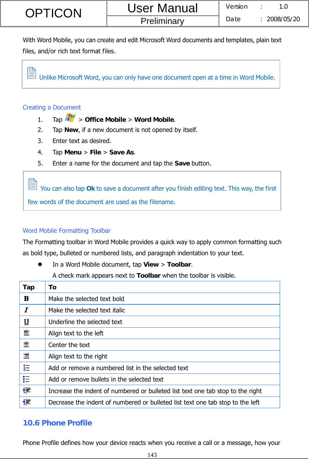 User Manual OPTICON Preliminary Version :  1.0 Date : 2008/05/20  143  With Word Mobile, you can create and edit Microsoft Word documents and templates, plain text files, and/or rich text format files.     Creating a Document 1. Tap   &gt; Office Mobile &gt; Word Mobile. 2. Tap New, if a new document is not opened by itself. 3. Enter text as desired. 4. Tap Menu &gt; File &gt; Save As. 5. Enter a name for the document and tap the Save button.      Word Mobile Formatting Toolbar The Formatting toolbar in Word Mobile provides a quick way to apply common formatting such as bold type, bulleted or numbered lists, and paragraph indentation to your text. z In a Word Mobile document, tap View &gt; Toolbar. A check mark appears next to Toolbar when the toolbar is visible. Tap To  Make the selected text bold  Make the selected text italic  Underline the selected text  Align text to the left  Center the text  Align text to the right  Add or remove a numbered list in the selected text  Add or remove bullets in the selected text  Increase the indent of numbered or bulleted list text one tab stop to the right  Decrease the indent of numbered or bulleted list text one tab stop to the left 10.6 Phone Profile Phone Profile defines how your device reacts when you receive a call or a message, how your   You can also tap Ok to save a document after you finish editing text. This way, the first few words of the document are used as the filename.   Unlike Microsoft Word, you can only have one document open at a time in Word Mobile.