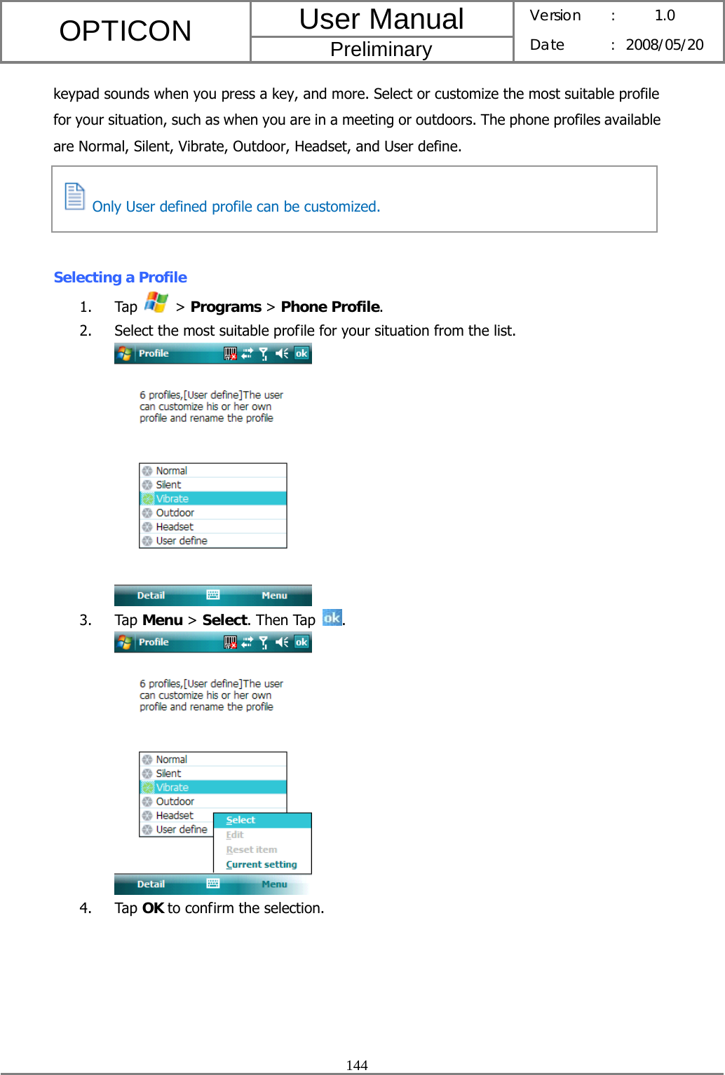 User Manual OPTICON Preliminary Version :  1.0 Date : 2008/05/20  144  keypad sounds when you press a key, and more. Select or customize the most suitable profile for your situation, such as when you are in a meeting or outdoors. The phone profiles available are Normal, Silent, Vibrate, Outdoor, Headset, and User define.     Selecting a Profile 1. Tap   &gt; Programs &gt; Phone Profile. 2. Select the most suitable profile for your situation from the list.  3. Tap Menu &gt; Select. Then Tap  .  4. Tap OK to confirm the selection.   Only User defined profile can be customized. 