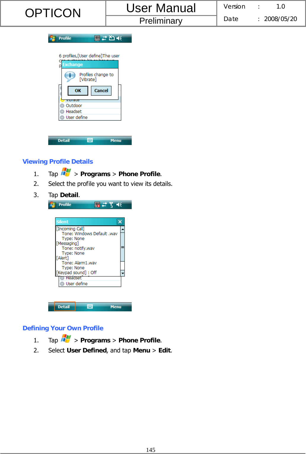 User Manual OPTICON Preliminary Version :  1.0 Date : 2008/05/20  145    Viewing Profile Details 1. Tap   &gt; Programs &gt; Phone Profile. 2. Select the profile you want to view its details. 3. Tap Detail.   Defining Your Own Profile 1. Tap   &gt; Programs &gt; Phone Profile. 2. Select User Defined, and tap Menu &gt; Edit. 