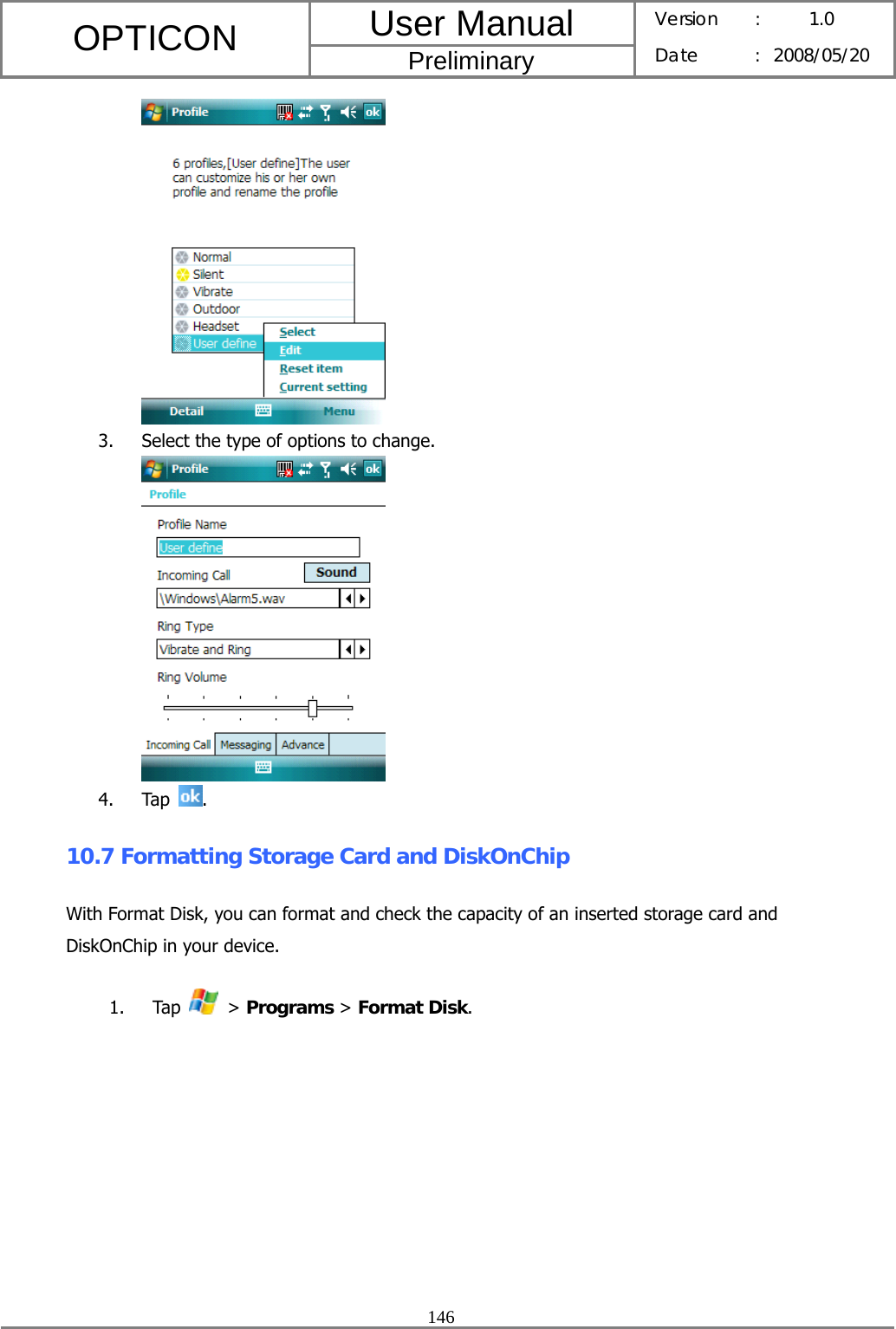 User Manual OPTICON Preliminary Version :  1.0 Date : 2008/05/20  146   3. Select the type of options to change.  4. Tap  . 10.7 Formatting Storage Card and DiskOnChip With Format Disk, you can format and check the capacity of an inserted storage card and DiskOnChip in your device. 1. Tap   &gt; Programs &gt; Format Disk. 