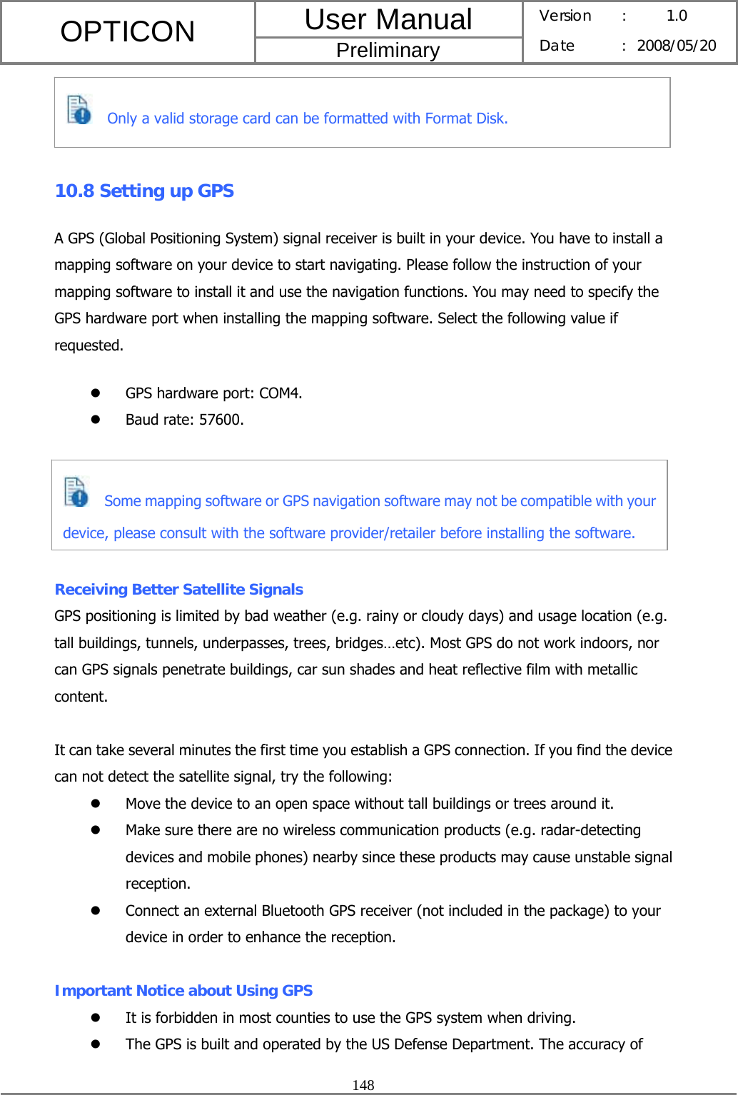 User Manual OPTICON Preliminary Version :  1.0 Date : 2008/05/20  148    10.8 Setting up GPS A GPS (Global Positioning System) signal receiver is built in your device. You have to install a mapping software on your device to start navigating. Please follow the instruction of your mapping software to install it and use the navigation functions. You may need to specify the GPS hardware port when installing the mapping software. Select the following value if requested. z GPS hardware port: COM4. z Baud rate: 57600.    Receiving Better Satellite Signals GPS positioning is limited by bad weather (e.g. rainy or cloudy days) and usage location (e.g. tall buildings, tunnels, underpasses, trees, bridges…etc). Most GPS do not work indoors, nor can GPS signals penetrate buildings, car sun shades and heat reflective film with metallic content.  It can take several minutes the first time you establish a GPS connection. If you find the device can not detect the satellite signal, try the following: z Move the device to an open space without tall buildings or trees around it. z Make sure there are no wireless communication products (e.g. radar-detecting devices and mobile phones) nearby since these products may cause unstable signal reception. z Connect an external Bluetooth GPS receiver (not included in the package) to your device in order to enhance the reception.  Important Notice about Using GPS z It is forbidden in most counties to use the GPS system when driving. z The GPS is built and operated by the US Defense Department. The accuracy of     Only a valid storage card can be formatted with Format Disk.     Some mapping software or GPS navigation software may not be compatible with your device, please consult with the software provider/retailer before installing the software. 