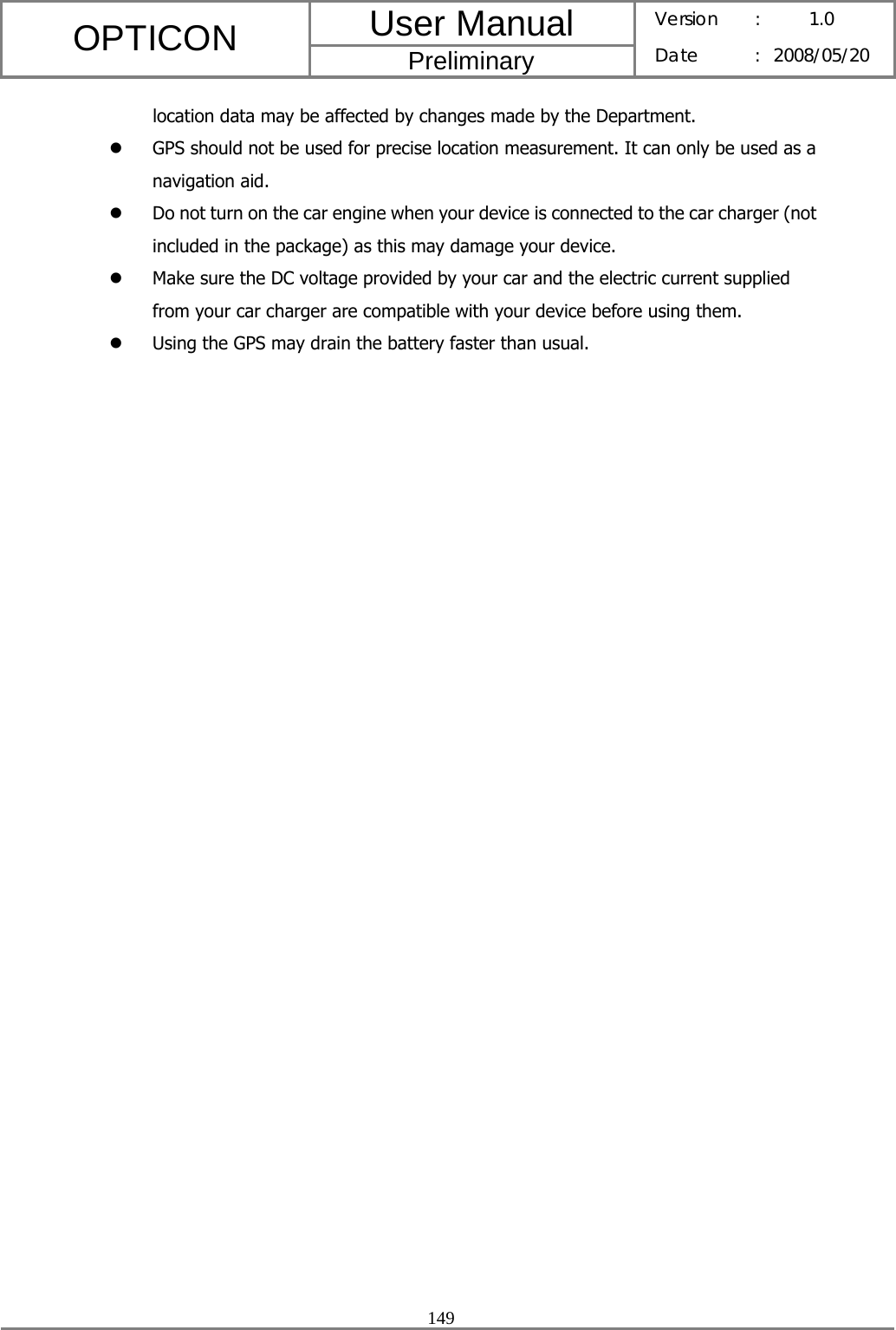 User Manual OPTICON Preliminary Version :  1.0 Date : 2008/05/20  149  location data may be affected by changes made by the Department. z GPS should not be used for precise location measurement. It can only be used as a navigation aid. z Do not turn on the car engine when your device is connected to the car charger (not included in the package) as this may damage your device. z Make sure the DC voltage provided by your car and the electric current supplied from your car charger are compatible with your device before using them. z Using the GPS may drain the battery faster than usual. 