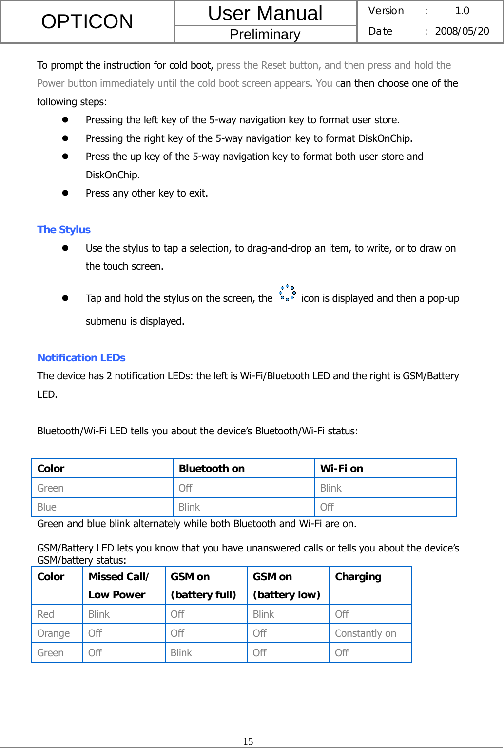 User Manual OPTICON Preliminary Version :  1.0 Date : 2008/05/20  15  To prompt the instruction for cold boot, press the Reset button, and then press and hold the Power button immediately until the cold boot screen appears. You can then choose one of the following steps: z Pressing the left key of the 5-way navigation key to format user store. z Pressing the right key of the 5-way navigation key to format DiskOnChip. z Press the up key of the 5-way navigation key to format both user store and DiskOnChip. z Press any other key to exit.  The Stylus z Use the stylus to tap a selection, to drag-and-drop an item, to write, or to draw on the touch screen. z Tap and hold the stylus on the screen, the    icon is displayed and then a pop-up submenu is displayed.  Notification LEDs The device has 2 notification LEDs: the left is Wi-Fi/Bluetooth LED and the right is GSM/Battery LED.  Bluetooth/Wi-Fi LED tells you about the device’s Bluetooth/Wi-Fi status:  Color  Bluetooth on  Wi-Fi on Green Off  Blink Blue Blink Off Green and blue blink alternately while both Bluetooth and Wi-Fi are on.  GSM/Battery LED lets you know that you have unanswered calls or tells you about the device’s GSM/battery status: Color Missed Call/ Low Power GSM on (battery full) GSM on (battery low)Charging Red Blink Off  Blink Off Orange Off Off Off Constantly on Green Off Blink Off Off   