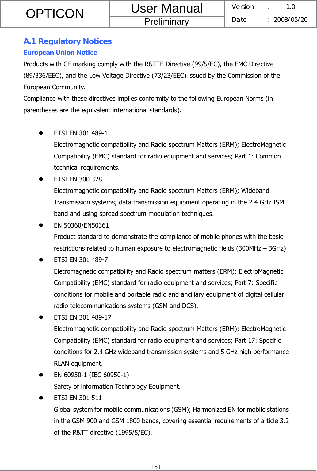 User Manual OPTICON Preliminary Version :  1.0 Date : 2008/05/20  151  A.1 Regulatory Notices European Union Notice Products with CE marking comply with the R&amp;TTE Directive (99/5/EC), the EMC Directive (89/336/EEC), and the Low Voltage Directive (73/23/EEC) issued by the Commission of the European Community. Compliance with these directives implies conformity to the following European Norms (in parentheses are the equivalent international standards).  z ETSI EN 301 489-1 Electromagnetic compatibility and Radio spectrum Matters (ERM); ElectroMagnetic Compatibility (EMC) standard for radio equipment and services; Part 1: Common technical requirements. z ETSI EN 300 328 Electromagnetic compatibility and Radio spectrum Matters (ERM); Wideband Transmission systems; data transmission equipment operating in the 2.4 GHz ISM band and using spread spectrum modulation techniques. z EN 50360/EN50361 Product standard to demonstrate the compliance of mobile phones with the basic restrictions related to human exposure to electromagnetic fields (300MHz – 3GHz) z ETSI EN 301 489-7 Eletromagnetic compatibility and Radio spectrum matters (ERM); ElectroMagnetic Compatibility (EMC) standard for radio equipment and services; Part 7: Specific conditions for mobile and portable radio and ancillary equipment of digital cellular radio telecommunications systems (GSM and DCS). z ETSI EN 301 489-17 Electromagnetic compatibility and Radio spectrum Matters (ERM); ElectroMagnetic Compatibility (EMC) standard for radio equipment and services; Part 17: Specific conditions for 2.4 GHz wideband transmission systems and 5 GHz high performance RLAN equipment. z EN 60950-1 (IEC 60950-1) Safety of information Technology Equipment. z ETSI EN 301 511 Global system for mobile communications (GSM); Harmonized EN for mobile stations in the GSM 900 and GSM 1800 bands, covering essential requirements of article 3.2 of the R&amp;TT directive (1995/5/EC).  