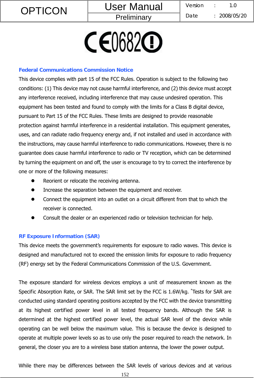 User Manual OPTICON Preliminary Version :  1.0 Date : 2008/05/20  152    Federal Communications Commission Notice This device complies with part 15 of the FCC Rules. Operation is subject to the following two conditions: (1) This device may not cause harmful interference, and (2) this device must accept any interference received, including interference that may cause undesired operation. This equipment has been tested and found to comply with the limits for a Class B digital device, pursuant to Part 15 of the FCC Rules. These limits are designed to provide reasonable protection against harmful interference in a residential installation. This equipment generates, uses, and can radiate radio frequency energy and, if not installed and used in accordance with the instructions, may cause harmful interference to radio communications. However, there is no guarantee does cause harmful interference to radio or TV reception, which can be determined by turning the equipment on and off, the user is encourage to try to correct the interference by one or more of the following measures: z Reorient or relocate the receiving antenna. z Increase the separation between the equipment and receiver. z Connect the equipment into an outlet on a circuit different from that to which the receiver is connected. z Consult the dealer or an experienced radio or television technician for help.  RF Exposure Information (SAR) This device meets the government’s requirements for exposure to radio waves. This device is designed and manufactured not to exceed the emission limits for exposure to radio frequency (RF) energy set by the Federal Communications Commission of the U.S. Government.      The exposure standard for wireless devices employs a unit of measurement known as the Specific Absorption Rate, or SAR. The SAR limit set by the FCC is 1.6W/kg. *Tests for SAR are conducted using standard operating positions accepted by the FCC with the device transmitting at its highest certified power level in all tested frequency bands. Although the SAR is determined at the highest certified power level, the actual SAR level of the device while operating can be well below the maximum value. This is because the device is designed to operate at multiple power levels so as to use only the poser required to reach the network. In general, the closer you are to a wireless base station antenna, the lower the power output.  While there may be differences between the SAR levels of various devices and at various 