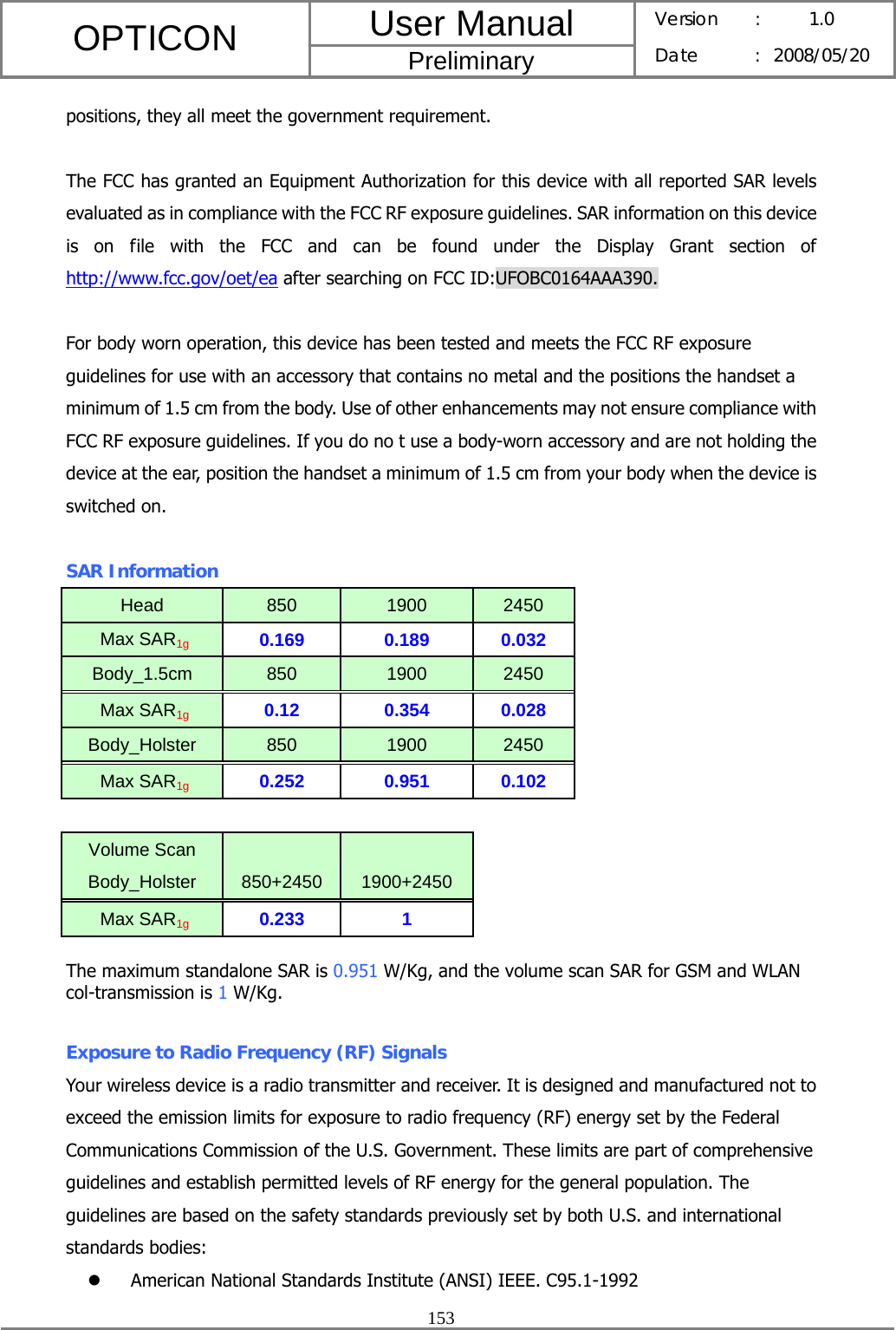 User Manual OPTICON Preliminary Version :  1.0 Date : 2008/05/20  153  positions, they all meet the government requirement.  The FCC has granted an Equipment Authorization for this device with all reported SAR levels evaluated as in compliance with the FCC RF exposure guidelines. SAR information on this device is on file with the FCC and can be found under the Display Grant section of http://www.fcc.gov/oet/ea after searching on FCC ID:UFOBC0164AAA390.  For body worn operation, this device has been tested and meets the FCC RF exposure guidelines for use with an accessory that contains no metal and the positions the handset a minimum of 1.5 cm from the body. Use of other enhancements may not ensure compliance with FCC RF exposure guidelines. If you do no t use a body-worn accessory and are not holding the device at the ear, position the handset a minimum of 1.5 cm from your body when the device is switched on.  SAR Information Head  850  1900  2450  Max SAR1g 0.169 0.189 0.032 Body_1.5cm  850  1900  2450  Max SAR1g 0.12 0.354 0.028 Body_Holster  850  1900  2450  Max SAR1g 0.252 0.951 0.102     Volume Scan Body_Holster  850+2450  1900+2450   Max SAR1g 0.233 1   The maximum standalone SAR is 0.951 W/Kg, and the volume scan SAR for GSM and WLAN col-transmission is 1 W/Kg.  Exposure to Radio Frequency (RF) Signals Your wireless device is a radio transmitter and receiver. It is designed and manufactured not to exceed the emission limits for exposure to radio frequency (RF) energy set by the Federal Communications Commission of the U.S. Government. These limits are part of comprehensive guidelines and establish permitted levels of RF energy for the general population. The guidelines are based on the safety standards previously set by both U.S. and international standards bodies: z American National Standards Institute (ANSI) IEEE. C95.1-1992 