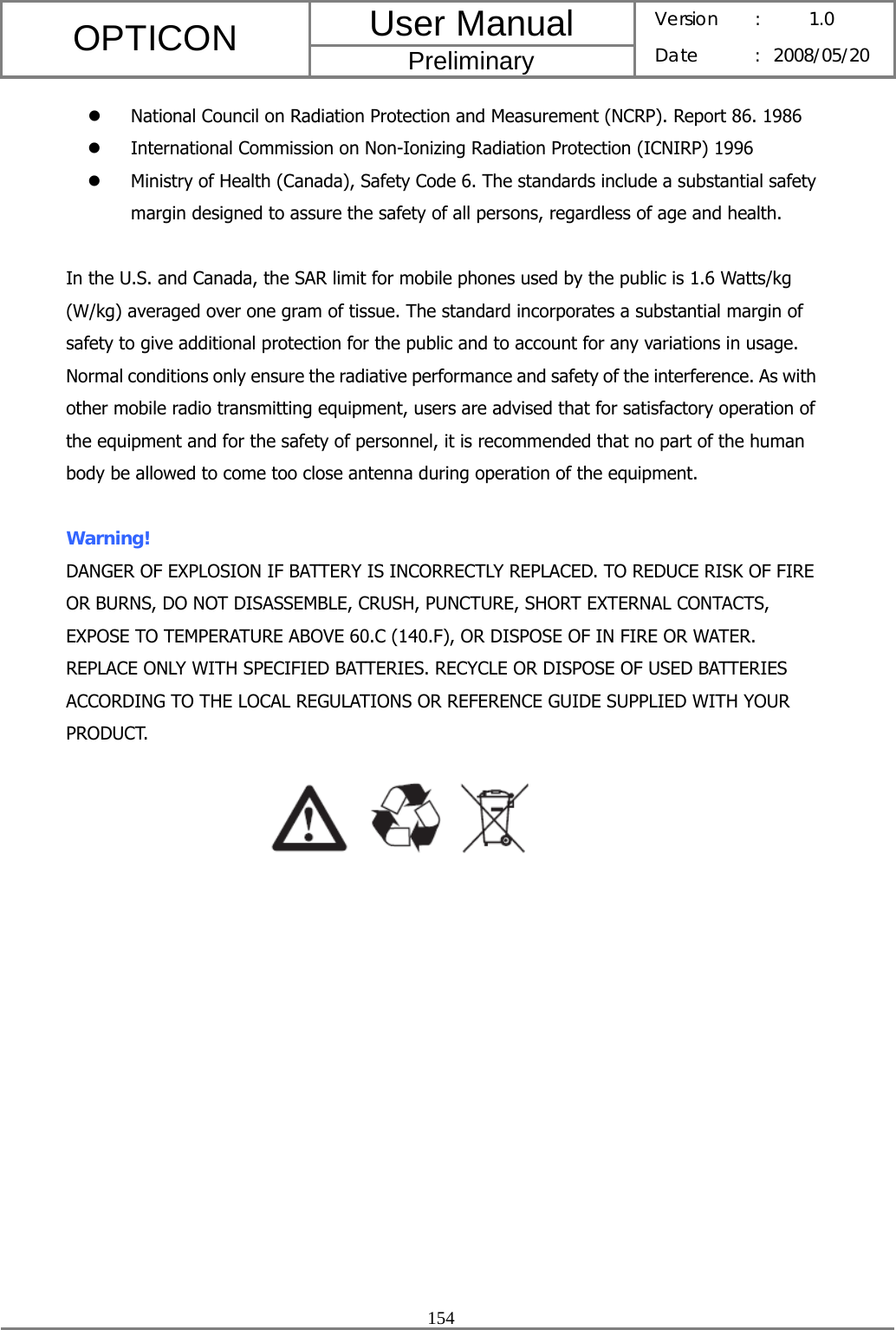 User Manual OPTICON Preliminary Version :  1.0 Date : 2008/05/20  154  z National Council on Radiation Protection and Measurement (NCRP). Report 86. 1986 z International Commission on Non-Ionizing Radiation Protection (ICNIRP) 1996 z Ministry of Health (Canada), Safety Code 6. The standards include a substantial safety margin designed to assure the safety of all persons, regardless of age and health.  In the U.S. and Canada, the SAR limit for mobile phones used by the public is 1.6 Watts/kg (W/kg) averaged over one gram of tissue. The standard incorporates a substantial margin of safety to give additional protection for the public and to account for any variations in usage. Normal conditions only ensure the radiative performance and safety of the interference. As with other mobile radio transmitting equipment, users are advised that for satisfactory operation of the equipment and for the safety of personnel, it is recommended that no part of the human body be allowed to come too close antenna during operation of the equipment.  Warning!  DANGER OF EXPLOSION IF BATTERY IS INCORRECTLY REPLACED. TO REDUCE RISK OF FIRE OR BURNS, DO NOT DISASSEMBLE, CRUSH, PUNCTURE, SHORT EXTERNAL CONTACTS, EXPOSE TO TEMPERATURE ABOVE 60.C (140.F), OR DISPOSE OF IN FIRE OR WATER. REPLACE ONLY WITH SPECIFIED BATTERIES. RECYCLE OR DISPOSE OF USED BATTERIES ACCORDING TO THE LOCAL REGULATIONS OR REFERENCE GUIDE SUPPLIED WITH YOUR PRODUCT.  