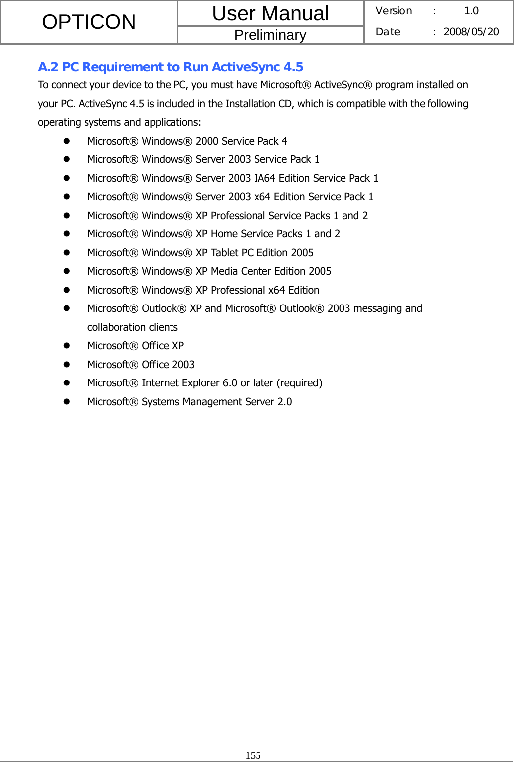 User Manual OPTICON Preliminary Version :  1.0 Date : 2008/05/20  155  A.2 PC Requirement to Run ActiveSync 4.5 To connect your device to the PC, you must have Microsoft® ActiveSync® program installed on your PC. ActiveSync 4.5 is included in the Installation CD, which is compatible with the following operating systems and applications:   z Microsoft® Windows® 2000 Service Pack 4 z Microsoft® Windows® Server 2003 Service Pack 1 z Microsoft® Windows® Server 2003 IA64 Edition Service Pack 1 z Microsoft® Windows® Server 2003 x64 Edition Service Pack 1 z Microsoft® Windows® XP Professional Service Packs 1 and 2 z Microsoft® Windows® XP Home Service Packs 1 and 2 z Microsoft® Windows® XP Tablet PC Edition 2005 z Microsoft® Windows® XP Media Center Edition 2005 z Microsoft® Windows® XP Professional x64 Edition z Microsoft® Outlook® XP and Microsoft® Outlook® 2003 messaging and collaboration clients z Microsoft® Office XP z Microsoft® Office 2003 z Microsoft® Internet Explorer 6.0 or later (required) z Microsoft® Systems Management Server 2.0  