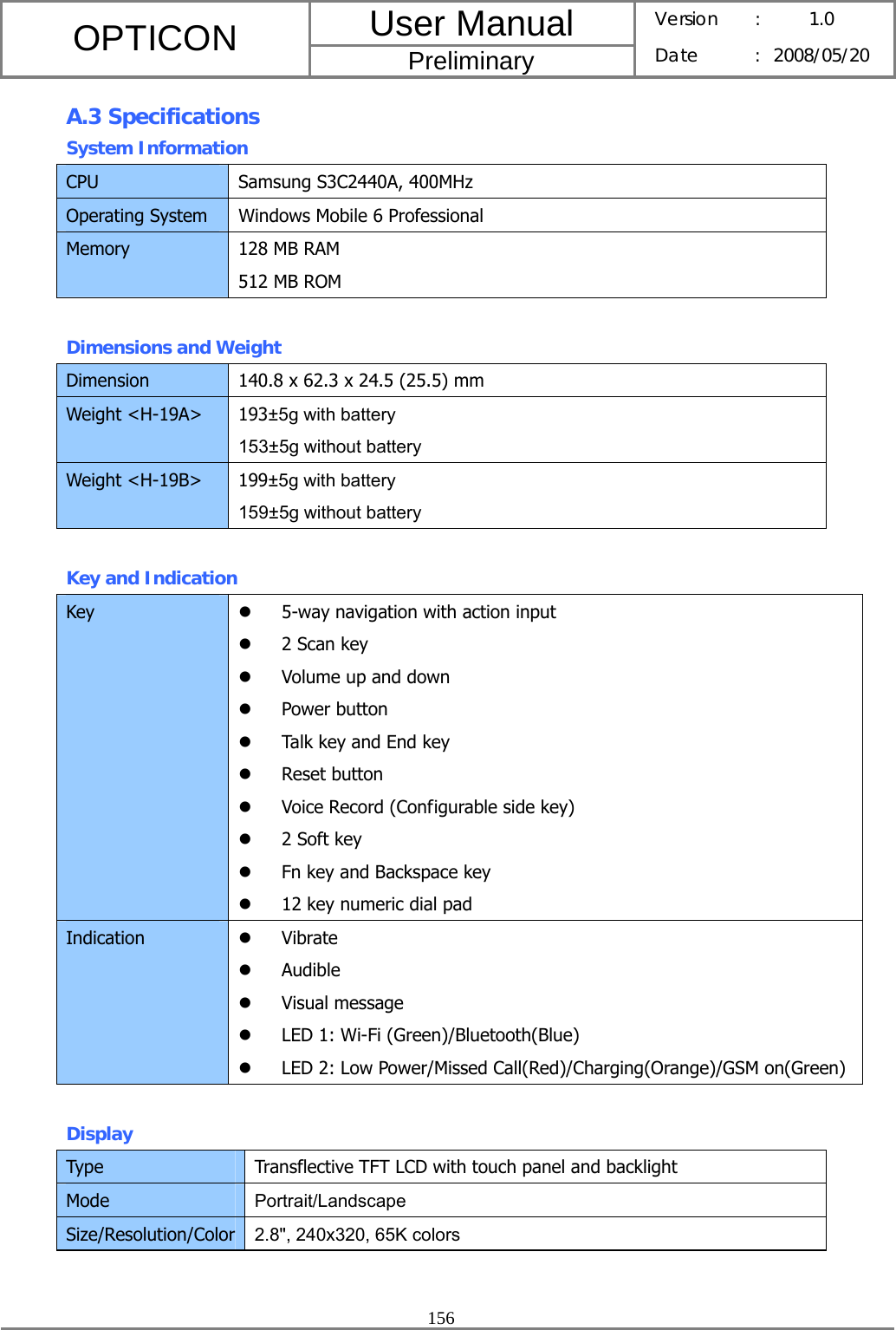 User Manual OPTICON Preliminary Version :  1.0 Date : 2008/05/20  156  A.3 Specifications System Information CPU  Samsung S3C2440A, 400MHz Operating System  Windows Mobile 6 Professional Memory  128 MB RAM 512 MB ROM  Dimensions and Weight Dimension  140.8 x 62.3 x 24.5 (25.5) mm Weight &lt;H-19A&gt;  193±5g with battery 153±5g without battery Weight &lt;H-19B&gt;  199±5g with battery 159±5g without battery  Key and Indication Key  z 5-way navigation with action input z 2 Scan key z Volume up and down z Power button z Talk key and End key z Reset button z Voice Record (Configurable side key) z 2 Soft key z Fn key and Backspace key z 12 key numeric dial pad Indication  z Vibrate z Audible z Visual message z LED 1: Wi-Fi (Green)/Bluetooth(Blue) z LED 2: Low Power/Missed Call(Red)/Charging(Orange)/GSM on(Green)  Display Type  Transflective TFT LCD with touch panel and backlight Mode  Portrait/Landscape Size/Resolution/Color 2.8&quot;, 240x320, 65K colors  