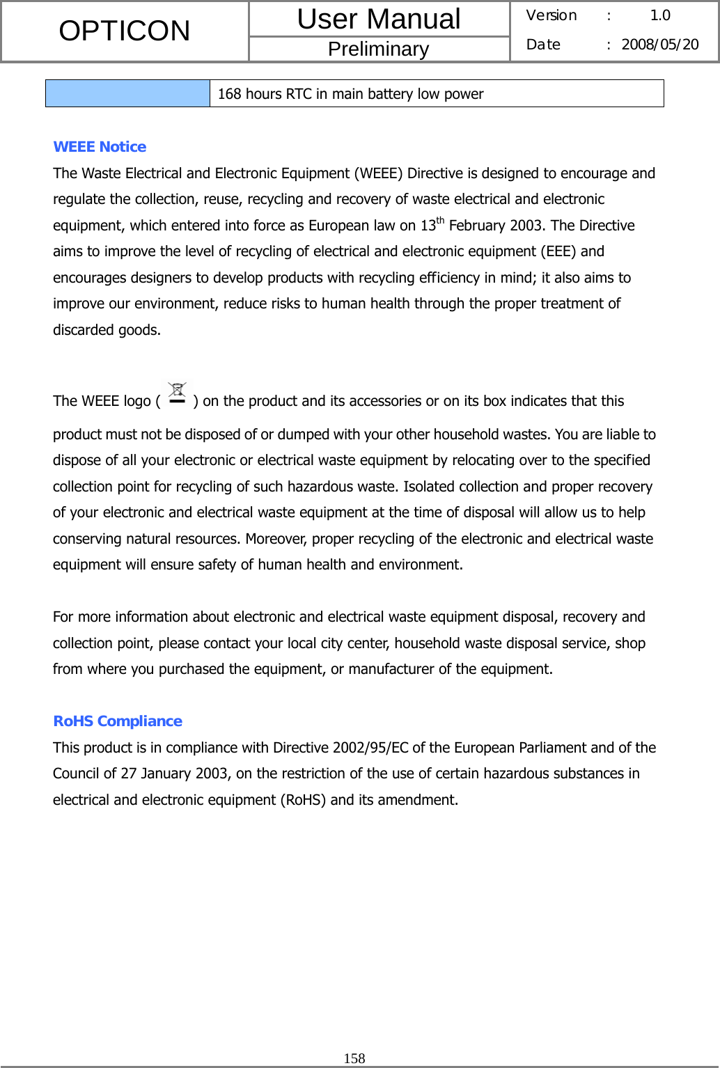 User Manual OPTICON Preliminary Version :  1.0 Date : 2008/05/20  158  168 hours RTC in main battery low power  WEEE Notice The Waste Electrical and Electronic Equipment (WEEE) Directive is designed to encourage and regulate the collection, reuse, recycling and recovery of waste electrical and electronic equipment, which entered into force as European law on 13th February 2003. The Directive aims to improve the level of recycling of electrical and electronic equipment (EEE) and encourages designers to develop products with recycling efficiency in mind; it also aims to improve our environment, reduce risks to human health through the proper treatment of discarded goods.  The WEEE logo ( ) on the product and its accessories or on its box indicates that this product must not be disposed of or dumped with your other household wastes. You are liable to dispose of all your electronic or electrical waste equipment by relocating over to the specified collection point for recycling of such hazardous waste. Isolated collection and proper recovery of your electronic and electrical waste equipment at the time of disposal will allow us to help conserving natural resources. Moreover, proper recycling of the electronic and electrical waste equipment will ensure safety of human health and environment.  For more information about electronic and electrical waste equipment disposal, recovery and collection point, please contact your local city center, household waste disposal service, shop from where you purchased the equipment, or manufacturer of the equipment.  RoHS Compliance This product is in compliance with Directive 2002/95/EC of the European Parliament and of the Council of 27 January 2003, on the restriction of the use of certain hazardous substances in electrical and electronic equipment (RoHS) and its amendment. 