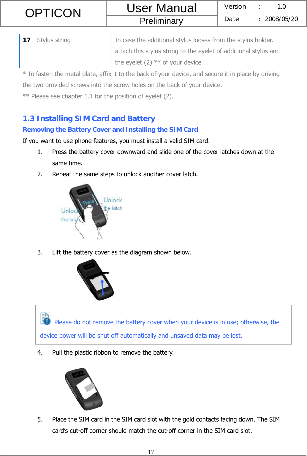 User Manual OPTICON Preliminary Version :  1.0 Date : 2008/05/20  17  17  Stylus string  In case the additional stylus looses from the stylus holder, attach this stylus string to the eyelet of additional stylus and the eyelet (2) ** of your device * To fasten the metal plate, affix it to the back of your device, and secure it in place by driving the two provided screws into the screw holes on the back of your device. ** Please see chapter 1.1 for the position of eyelet (2).  1.3 Installing SIM Card and Battery Removing the Battery Cover and Installing the SIM Card If you want to use phone features, you must install a valid SIM card. 1. Press the battery cover downward and slide one of the cover latches down at the same time. 2. Repeat the same steps to unlock another cover latch.  3. Lift the battery cover as the diagram shown below.               4. Pull the plastic ribbon to remove the battery.  5. Place the SIM card in the SIM card slot with the gold contacts facing down. The SIM card’s cut-off corner should match the cut-off corner in the SIM card slot.   Please do not remove the battery cover when your device is in use; otherwise, the device power will be shut off automatically and unsaved data may be lost. 