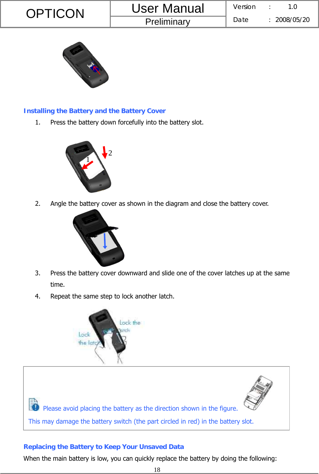 User Manual OPTICON Preliminary Version :  1.0 Date : 2008/05/20  18    Installing the Battery and the Battery Cover 1. Press the battery down forcefully into the battery slot.  2. Angle the battery cover as shown in the diagram and close the battery cover.          3. Press the battery cover downward and slide one of the cover latches up at the same time. 4. Repeat the same step to lock another latch.                Replacing the Battery to Keep Your Unsaved Data When the main battery is low, you can quickly replace the battery by doing the following: 1  2   Please avoid placing the battery as the direction shown in the figure.   This may damage the battery switch (the part circled in red) in the battery slot.   