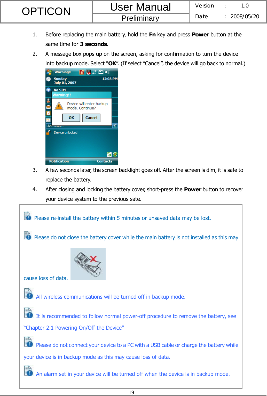 User Manual OPTICON Preliminary Version :  1.0 Date : 2008/05/20  19  1. Before replacing the main battery, hold the Fn key and press Power button at the same time for 3 seconds. 2. A message box pops up on the screen, asking for confirmation to turn the device into backup mode. Select “OK”. (If select “Cancel”, the device will go back to normal.)  3. A few seconds later, the screen backlight goes off. After the screen is dim, it is safe to replace the battery. 4. After closing and locking the battery cover, short-press the Power button to recover your device system to the previous sate.                      Please re-install the battery within 5 minutes or unsaved data may be lost.   Please do not close the battery cover while the main battery is not installed as this may cause loss of data.    All wireless communications will be turned off in backup mode.    It is recommended to follow normal power-off procedure to remove the battery, see “Chapter 2.1 Powering On/Off the Device”  Please do not connect your device to a PC with a USB cable or charge the battery while your device is in backup mode as this may cause loss of data.  An alarm set in your device will be turned off when the device is in backup mode. 