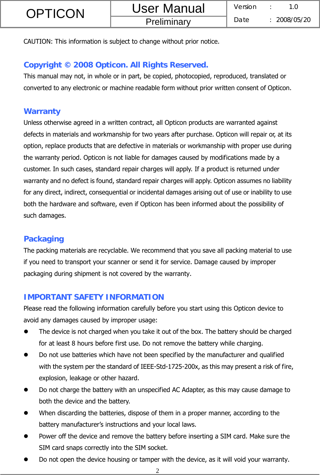 User Manual OPTICON Preliminary Version :  1.0 Date : 2008/05/20  2  CAUTION: This information is subject to change without prior notice.  Copyright © 2008 Opticon. All Rights Reserved. This manual may not, in whole or in part, be copied, photocopied, reproduced, translated or converted to any electronic or machine readable form without prior written consent of Opticon.  Warranty Unless otherwise agreed in a written contract, all Opticon products are warranted against defects in materials and workmanship for two years after purchase. Opticon will repair or, at its option, replace products that are defective in materials or workmanship with proper use during the warranty period. Opticon is not liable for damages caused by modifications made by a customer. In such cases, standard repair charges will apply. If a product is returned under warranty and no defect is found, standard repair charges will apply. Opticon assumes no liability for any direct, indirect, consequential or incidental damages arising out of use or inability to use both the hardware and software, even if Opticon has been informed about the possibility of such damages.  Packaging The packing materials are recyclable. We recommend that you save all packing material to use if you need to transport your scanner or send it for service. Damage caused by improper packaging during shipment is not covered by the warranty.  IMPORTANT SAFETY INFORMATION Please read the following information carefully before you start using this Opticon device to avoid any damages caused by improper usage: z The device is not charged when you take it out of the box. The battery should be charged for at least 8 hours before first use. Do not remove the battery while charging. z Do not use batteries which have not been specified by the manufacturer and qualified with the system per the standard of IEEE-Std-1725-200x, as this may present a risk of fire, explosion, leakage or other hazard. z Do not charge the battery with an unspecified AC Adapter, as this may cause damage to both the device and the battery. z When discarding the batteries, dispose of them in a proper manner, according to the battery manufacturer’s instructions and your local laws. z Power off the device and remove the battery before inserting a SIM card. Make sure the SIM card snaps correctly into the SIM socket. z Do not open the device housing or tamper with the device, as it will void your warranty. 