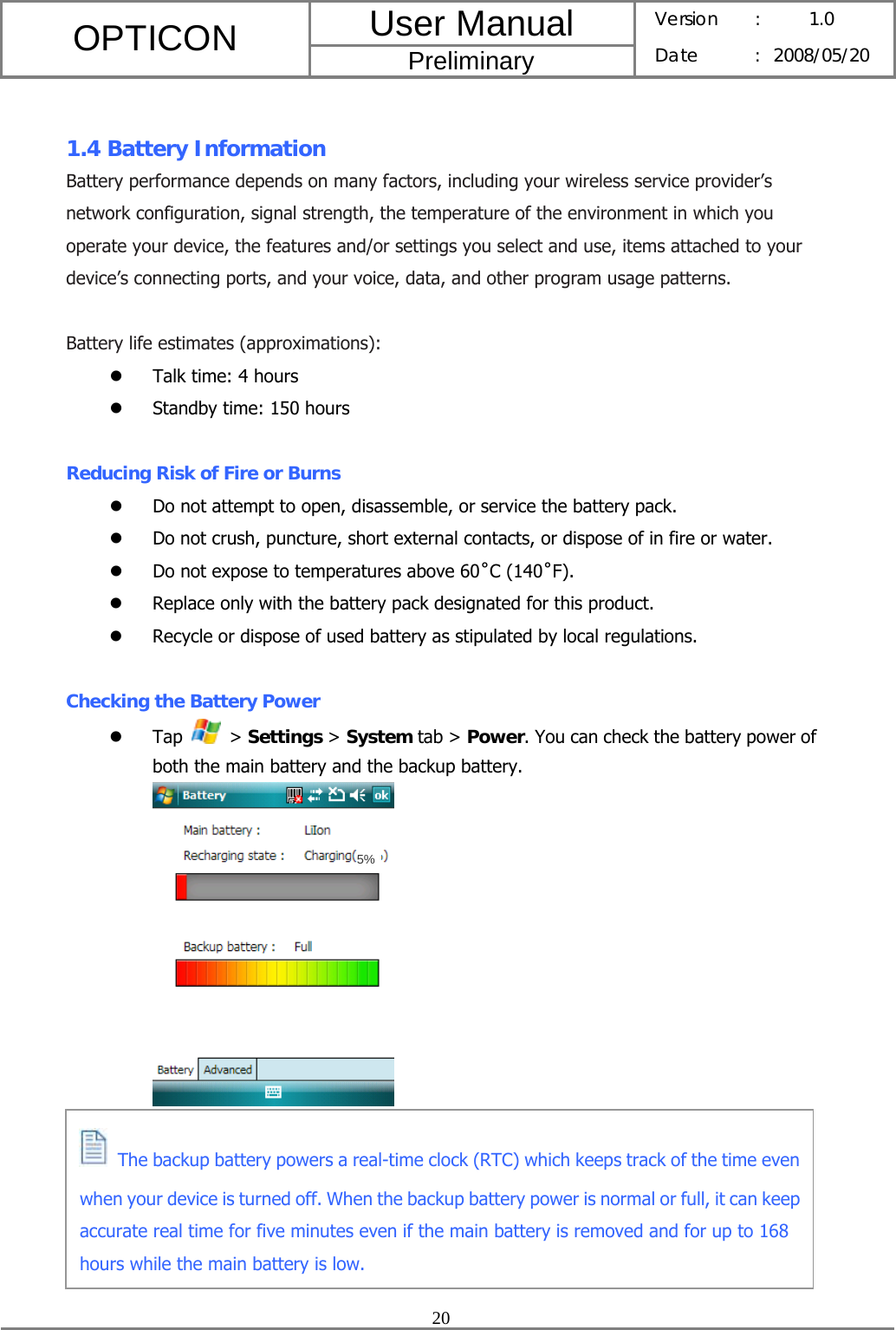 User Manual OPTICON Preliminary Version :  1.0 Date : 2008/05/20  20   1.4 Battery Information Battery performance depends on many factors, including your wireless service provider’s network configuration, signal strength, the temperature of the environment in which you operate your device, the features and/or settings you select and use, items attached to your device’s connecting ports, and your voice, data, and other program usage patterns.  Battery life estimates (approximations): z Talk time: 4 hours z Standby time: 150 hours  Reducing Risk of Fire or Burns z Do not attempt to open, disassemble, or service the battery pack. z Do not crush, puncture, short external contacts, or dispose of in fire or water. z Do not expose to temperatures above 60˚C (140˚F). z Replace only with the battery pack designated for this product. z Recycle or dispose of used battery as stipulated by local regulations.  Checking the Battery Power z Tap   &gt; Settings &gt; System tab &gt; Power. You can check the battery power of both the main battery and the backup battery.         The backup battery powers a real-time clock (RTC) which keeps track of the time even when your device is turned off. When the backup battery power is normal or full, it can keep accurate real time for five minutes even if the main battery is removed and for up to 168 hours while the main battery is low. 5%