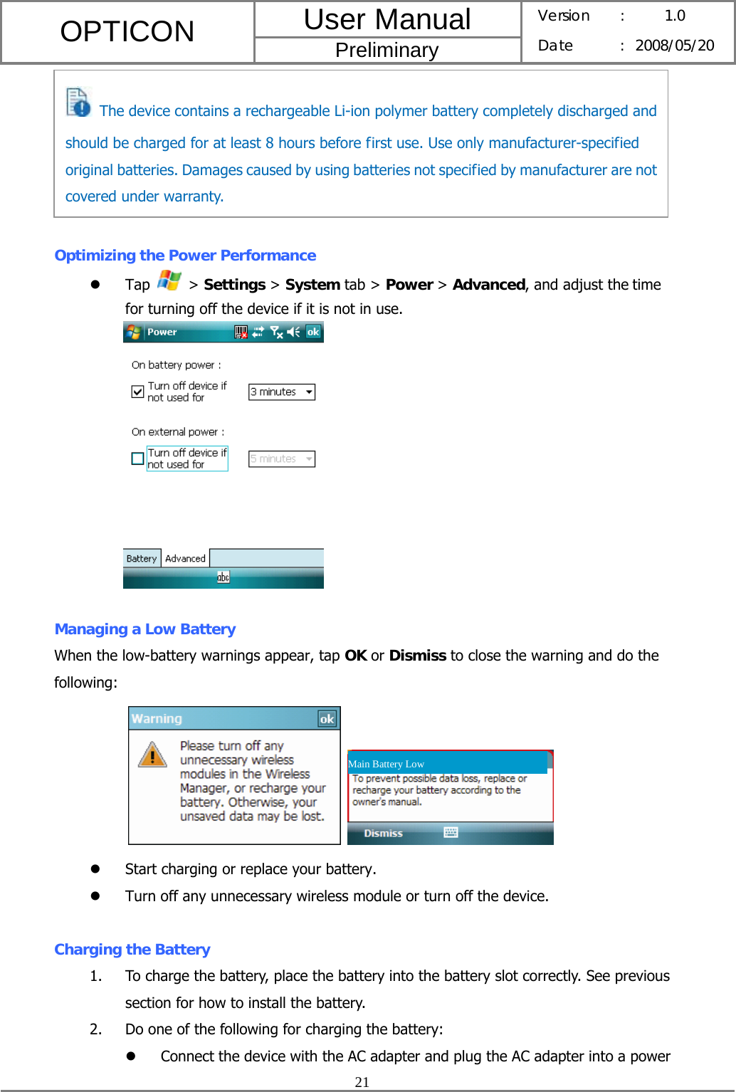 User Manual OPTICON Preliminary Version :  1.0 Date : 2008/05/20  21        Optimizing the Power Performance z Tap   &gt; Settings &gt; System tab &gt; Power &gt; Advanced, and adjust the time for turning off the device if it is not in use.   Managing a Low Battery When the low-battery warnings appear, tap OK or Dismiss to close the warning and do the following:               z Start charging or replace your battery. z Turn off any unnecessary wireless module or turn off the device.  Charging the Battery 1. To charge the battery, place the battery into the battery slot correctly. See previous section for how to install the battery. 2. Do one of the following for charging the battery: z Connect the device with the AC adapter and plug the AC adapter into a power Main Battery Low   The device contains a rechargeable Li-ion polymer battery completely discharged and should be charged for at least 8 hours before first use. Use only manufacturer-specified original batteries. Damages caused by using batteries not specified by manufacturer are not covered under warranty. 