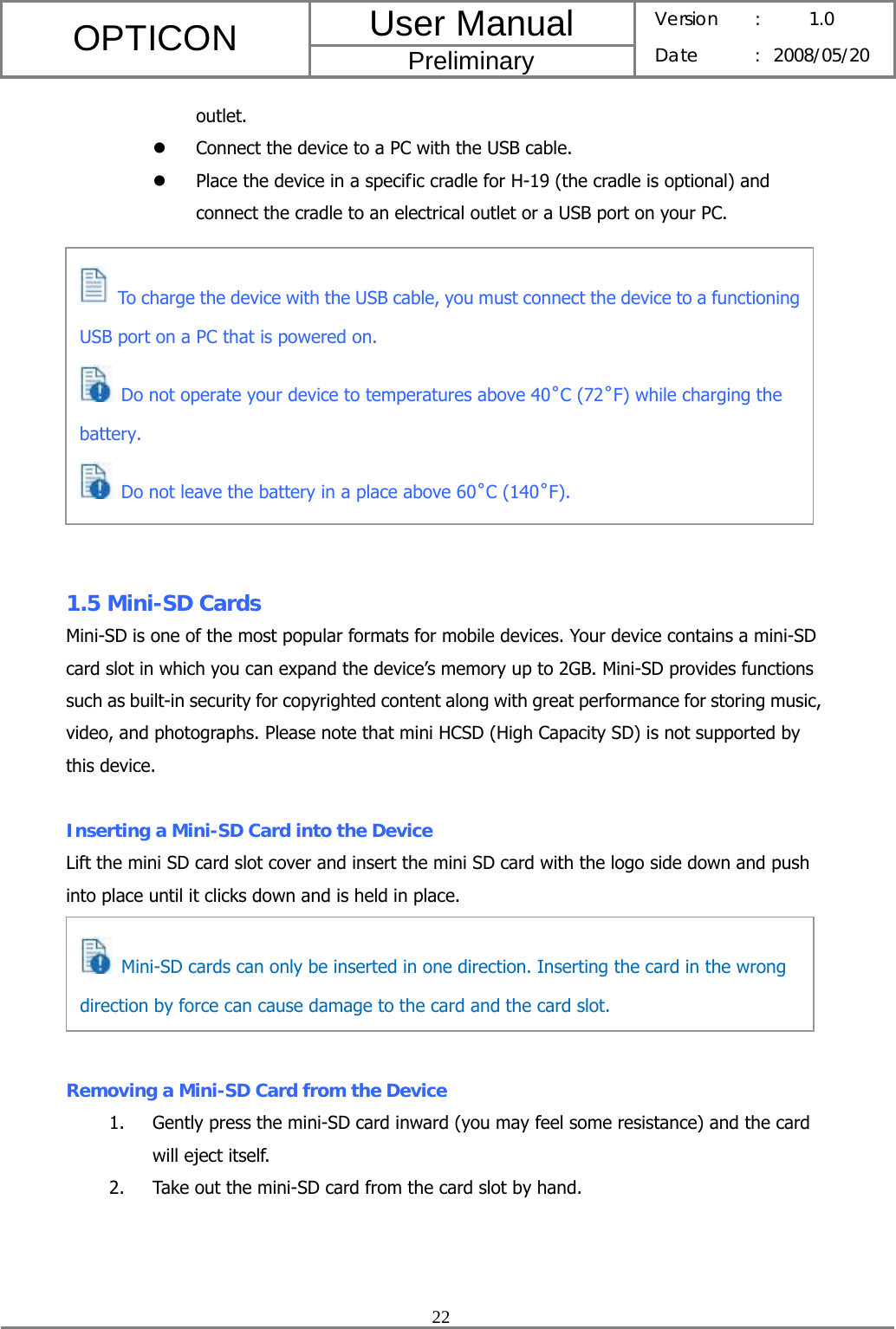 User Manual OPTICON Preliminary Version :  1.0 Date : 2008/05/20  22  outlet. z Connect the device to a PC with the USB cable. z Place the device in a specific cradle for H-19 (the cradle is optional) and connect the cradle to an electrical outlet or a USB port on your PC.            1.5 Mini-SD Cards Mini-SD is one of the most popular formats for mobile devices. Your device contains a mini-SD card slot in which you can expand the device’s memory up to 2GB. Mini-SD provides functions such as built-in security for copyrighted content along with great performance for storing music, video, and photographs. Please note that mini HCSD (High Capacity SD) is not supported by this device.  Inserting a Mini-SD Card into the Device Lift the mini SD card slot cover and insert the mini SD card with the logo side down and push into place until it clicks down and is held in place.      Removing a Mini-SD Card from the Device 1. Gently press the mini-SD card inward (you may feel some resistance) and the card will eject itself. 2. Take out the mini-SD card from the card slot by hand.  Mini-SD cards can only be inserted in one direction. Inserting the card in the wrong direction by force can cause damage to the card and the card slot.  To charge the device with the USB cable, you must connect the device to a functioning USB port on a PC that is powered on.   Do not operate your device to temperatures above 40˚C (72˚F) while charging the battery.   Do not leave the battery in a place above 60˚C (140˚F). 