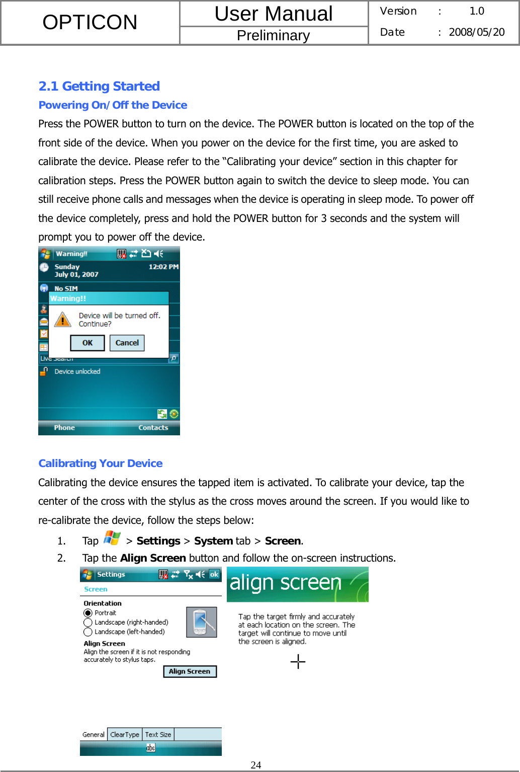User Manual OPTICON Preliminary Version :  1.0 Date : 2008/05/20  24   2.1 Getting Started Powering On/Off the Device Press the POWER button to turn on the device. The POWER button is located on the top of the front side of the device. When you power on the device for the first time, you are asked to calibrate the device. Please refer to the “Calibrating your device” section in this chapter for calibration steps. Press the POWER button again to switch the device to sleep mode. You can still receive phone calls and messages when the device is operating in sleep mode. To power off the device completely, press and hold the POWER button for 3 seconds and the system will prompt you to power off the device.   Calibrating Your Device Calibrating the device ensures the tapped item is activated. To calibrate your device, tap the center of the cross with the stylus as the cross moves around the screen. If you would like to re-calibrate the device, follow the steps below: 1. Tap   &gt; Settings &gt; System tab &gt; Screen. 2. Tap the Align Screen button and follow the on-screen instructions.    