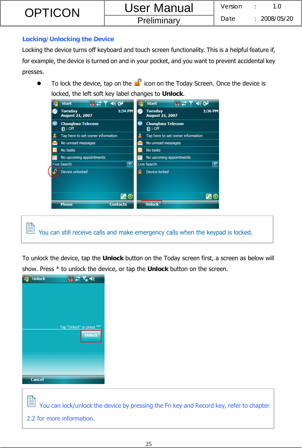 User Manual OPTICON Preliminary Version :  1.0 Date : 2008/05/20  25  Locking/Unlocking the Device Locking the device turns off keyboard and touch screen functionality. This is a helpful feature if, for example, the device is turned on and in your pocket, and you want to prevent accidental key presses. z To lock the device, tap on the    icon on the Today Screen. Once the device is locked, the left soft key label changes to Unlock.        To unlock the device, tap the Unlock button on the Today screen first, a screen as below will show. Press * to unlock the device, or tap the Unlock button on the screen.        You can still receive calls and make emergency calls when the keypad is locked.  You can lock/unlock the device by pressing the Fn key and Record key, refer to chapter 2.2 for more information. 