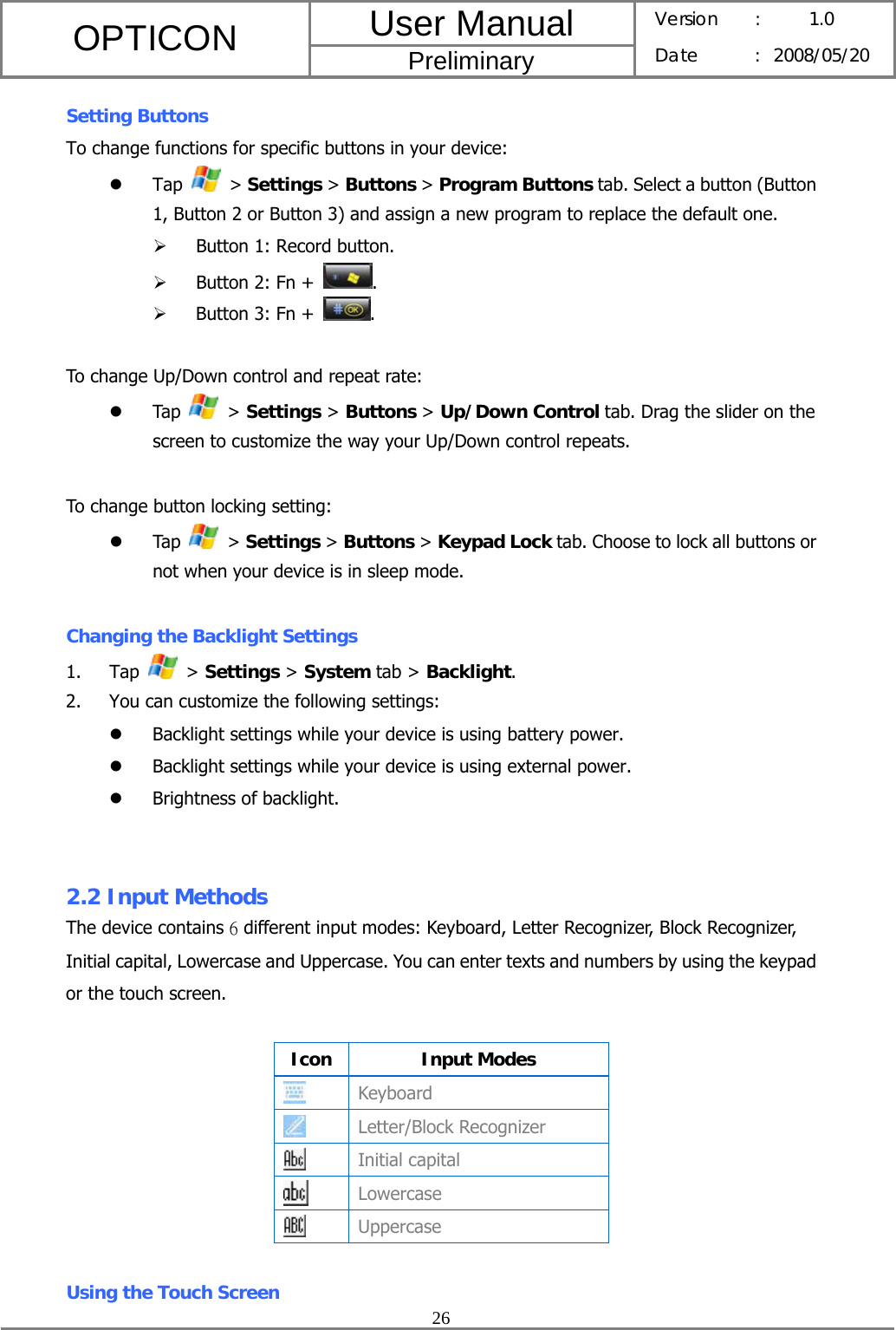 User Manual OPTICON Preliminary Version :  1.0 Date : 2008/05/20  26  Setting Buttons To change functions for specific buttons in your device: z Tap   &gt; Settings &gt; Buttons &gt; Program Buttons tab. Select a button (Button 1, Button 2 or Button 3) and assign a new program to replace the default one. ¾ Button 1: Record button. ¾ Button 2: Fn +  . ¾ Button 3: Fn +  .  To change Up/Down control and repeat rate: z Tap   &gt; Settings &gt; Buttons &gt; Up/Down Control tab. Drag the slider on the screen to customize the way your Up/Down control repeats.  To change button locking setting: z Tap   &gt; Settings &gt; Buttons &gt; Keypad Lock tab. Choose to lock all buttons or not when your device is in sleep mode.  Changing the Backlight Settings 1. Tap   &gt; Settings &gt; System tab &gt; Backlight. 2. You can customize the following settings: z Backlight settings while your device is using battery power. z Backlight settings while your device is using external power. z Brightness of backlight.   2.2 Input Methods   The device contains 6 different input modes: Keyboard, Letter Recognizer, Block Recognizer, Initial capital, Lowercase and Uppercase. You can enter texts and numbers by using the keypad or the touch screen.  Icon Input Modes  Keyboard  Letter/Block Recognizer  Initial capital  Lowercase  Uppercase  Using the Touch Screen 