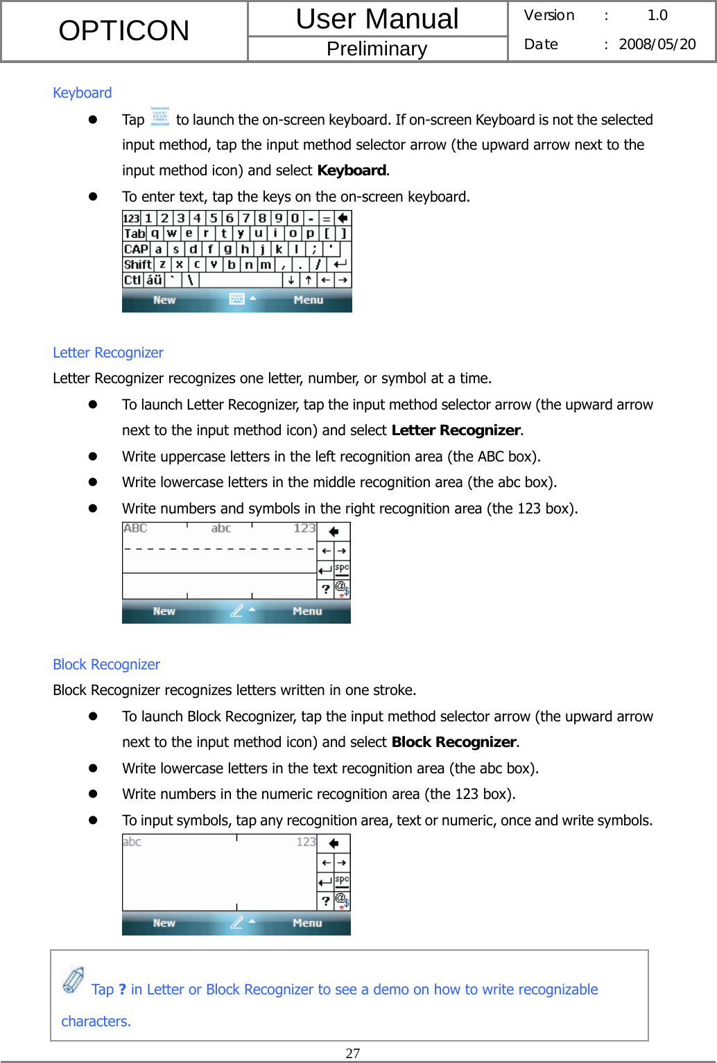 User Manual OPTICON Preliminary Version :  1.0 Date : 2008/05/20  27  Keyboard z Tap    to launch the on-screen keyboard. If on-screen Keyboard is not the selected input method, tap the input method selector arrow (the upward arrow next to the input method icon) and select Keyboard.  z To enter text, tap the keys on the on-screen keyboard.   Letter Recognizer Letter Recognizer recognizes one letter, number, or symbol at a time. z To launch Letter Recognizer, tap the input method selector arrow (the upward arrow next to the input method icon) and select Letter Recognizer. z Write uppercase letters in the left recognition area (the ABC box). z Write lowercase letters in the middle recognition area (the abc box). z Write numbers and symbols in the right recognition area (the 123 box).   Block Recognizer Block Recognizer recognizes letters written in one stroke. z To launch Block Recognizer, tap the input method selector arrow (the upward arrow next to the input method icon) and select Block Recognizer. z Write lowercase letters in the text recognition area (the abc box). z Write numbers in the numeric recognition area (the 123 box). z To input symbols, tap any recognition area, text or numeric, once and write symbols.       Tap ? in Letter or Block Recognizer to see a demo on how to write recognizable characters. 