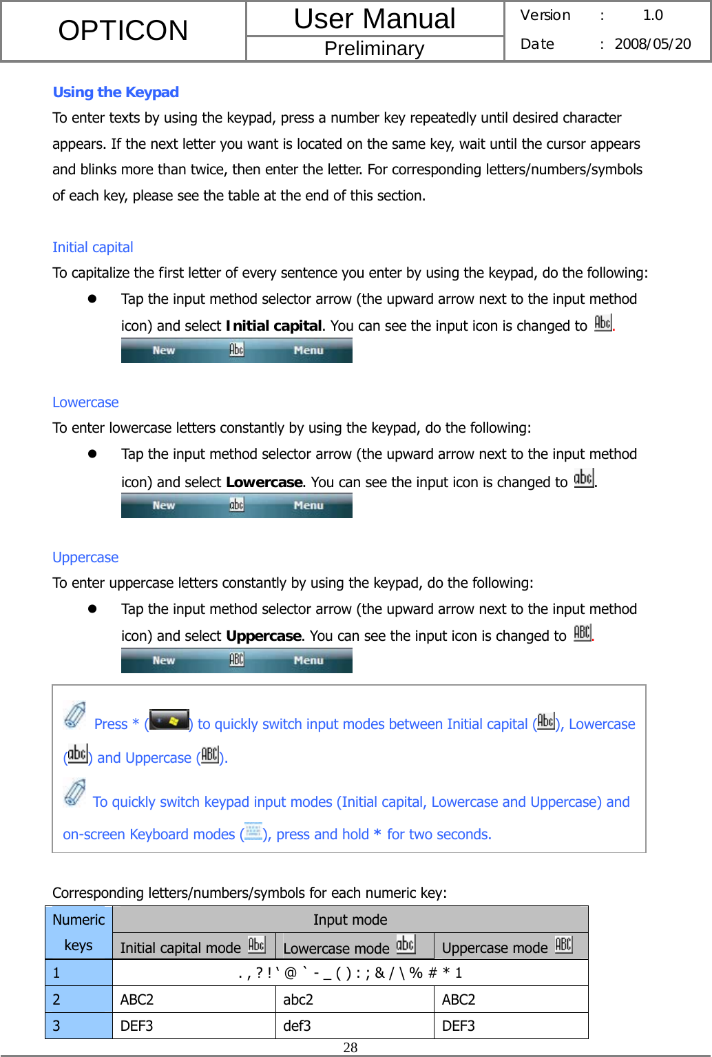 User Manual OPTICON Preliminary Version :  1.0 Date : 2008/05/20  28  Using the Keypad To enter texts by using the keypad, press a number key repeatedly until desired character appears. If the next letter you want is located on the same key, wait until the cursor appears and blinks more than twice, then enter the letter. For corresponding letters/numbers/symbols of each key, please see the table at the end of this section.  Initial capital To capitalize the first letter of every sentence you enter by using the keypad, do the following: z Tap the input method selector arrow (the upward arrow next to the input method icon) and select Initial capital. You can see the input icon is changed to  .   Lowercase To enter lowercase letters constantly by using the keypad, do the following: z Tap the input method selector arrow (the upward arrow next to the input method icon) and select Lowercase. You can see the input icon is changed to  .   Uppercase To enter uppercase letters constantly by using the keypad, do the following: z Tap the input method selector arrow (the upward arrow next to the input method icon) and select Uppercase. You can see the input icon is changed to  .          Corresponding letters/numbers/symbols for each numeric key: Input mode Numeric keys  Initial capital mode   Lowercase mode   Uppercase mode   1  . , ? ! ‘ @ ` - _ ( ) : ; &amp; / \ % # * 1 2 ABC2  abc2  ABC2 3 DEF3  def3  DEF3  Press * () to quickly switch input modes between Initial capital ( ), Lowercase () and Uppercase ( ).   To quickly switch keypad input modes (Initial capital, Lowercase and Uppercase) and on-screen Keyboard modes ( ), press and hold * for two seconds. 