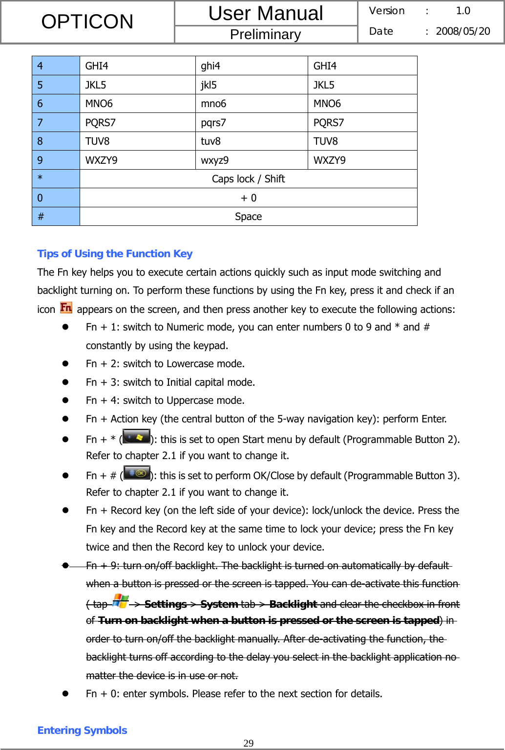 User Manual OPTICON Preliminary Version :  1.0 Date : 2008/05/20  29  4 GHI4  ghi4  GHI4 5 JKL5  jkl5  JKL5 6 MNO6  mno6  MNO6 7 PQRS7  pqrs7  PQRS7 8 TUV8  tuv8  TUV8 9 WXZY9  wxyz9  WXZY9 *  Caps lock / Shift 0 + 0 # Space  Tips of Using the Function Key The Fn key helps you to execute certain actions quickly such as input mode switching and backlight turning on. To perform these functions by using the Fn key, press it and check if an icon    appears on the screen, and then press another key to execute the following actions: z Fn + 1: switch to Numeric mode, you can enter numbers 0 to 9 and * and # constantly by using the keypad. z Fn + 2: switch to Lowercase mode. z Fn + 3: switch to Initial capital mode. z Fn + 4: switch to Uppercase mode. z Fn + Action key (the central button of the 5-way navigation key): perform Enter.   z Fn + * ( ): this is set to open Start menu by default (Programmable Button 2). Refer to chapter 2.1 if you want to change it. z Fn + # ( ): this is set to perform OK/Close by default (Programmable Button 3). Refer to chapter 2.1 if you want to change it. z Fn + Record key (on the left side of your device): lock/unlock the device. Press the Fn key and the Record key at the same time to lock your device; press the Fn key twice and then the Record key to unlock your device. z Fn + 9: turn on/off backlight. The backlight is turned on automatically by default when a button is pressed or the screen is tapped. You can de-activate this function ( tap   &gt; Settings &gt; System tab &gt; Backlight and clear the checkbox in front of Turn on backlight when a button is pressed or the screen is tapped) in order to turn on/off the backlight manually. After de-activating the function, the backlight turns off according to the delay you select in the backlight application no matter the device is in use or not. z Fn + 0: enter symbols. Please refer to the next section for details.  Entering Symbols 