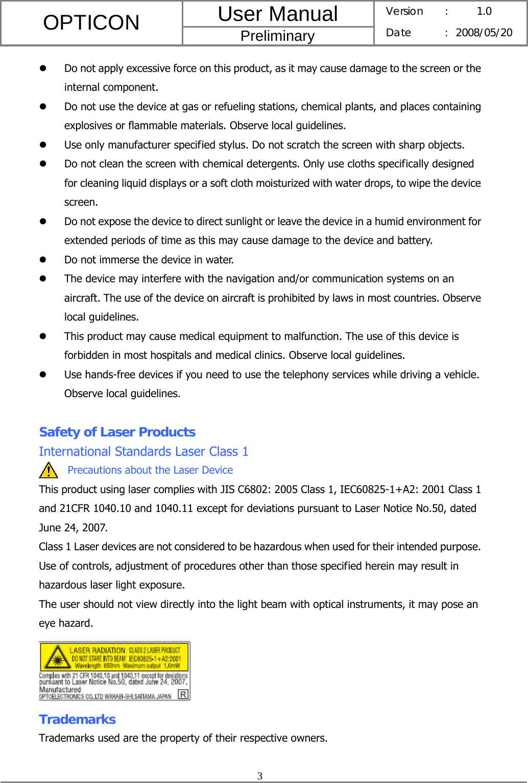 User Manual OPTICON Preliminary Version :  1.0 Date : 2008/05/20  3  z Do not apply excessive force on this product, as it may cause damage to the screen or the internal component. z Do not use the device at gas or refueling stations, chemical plants, and places containing explosives or flammable materials. Observe local guidelines. z Use only manufacturer specified stylus. Do not scratch the screen with sharp objects. z Do not clean the screen with chemical detergents. Only use cloths specifically designed for cleaning liquid displays or a soft cloth moisturized with water drops, to wipe the device screen. z Do not expose the device to direct sunlight or leave the device in a humid environment for extended periods of time as this may cause damage to the device and battery. z Do not immerse the device in water. z The device may interfere with the navigation and/or communication systems on an aircraft. The use of the device on aircraft is prohibited by laws in most countries. Observe local guidelines. z This product may cause medical equipment to malfunction. The use of this device is forbidden in most hospitals and medical clinics. Observe local guidelines. z Use hands-free devices if you need to use the telephony services while driving a vehicle. Observe local guidelines.  Safety of Laser Products International Standards Laser Class 1 Precautions about the Laser Device This product using laser complies with JIS C6802: 2005 Class 1, IEC60825-1+A2: 2001 Class 1 and 21CFR 1040.10 and 1040.11 except for deviations pursuant to Laser Notice No.50, dated June 24, 2007. Class 1 Laser devices are not considered to be hazardous when used for their intended purpose. Use of controls, adjustment of procedures other than those specified herein may result in hazardous laser light exposure. The user should not view directly into the light beam with optical instruments, it may pose an eye hazard.  Trademarks Trademarks used are the property of their respective owners.  