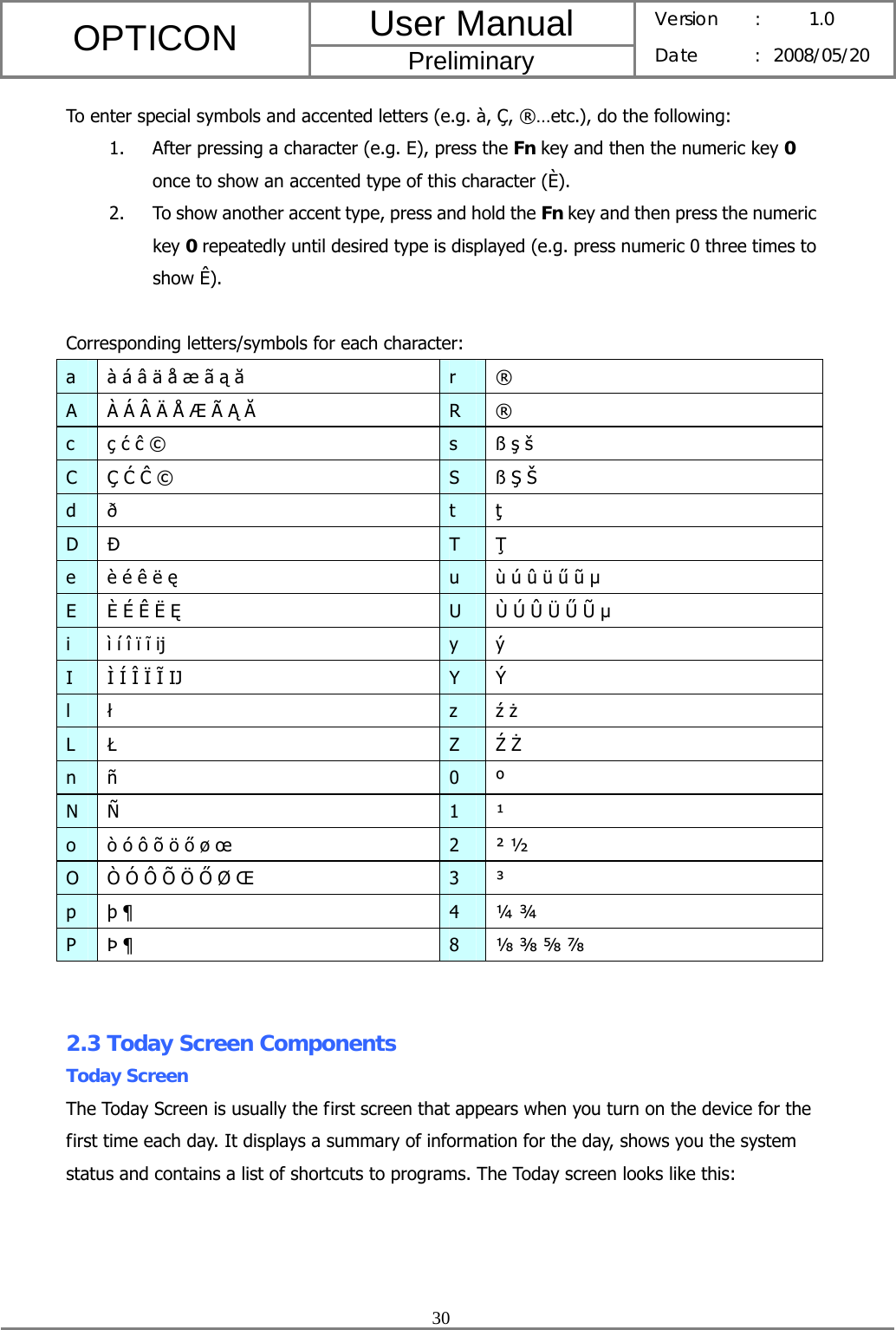 User Manual OPTICON Preliminary Version :  1.0 Date : 2008/05/20  30  To enter special symbols and accented letters (e.g. à, Ç, ®…etc.), do the following: 1. After pressing a character (e.g. E), press the Fn key and then the numeric key 0 once to show an accented type of this character (È). 2. To show another accent type, press and hold the Fn key and then press the numeric key 0 repeatedly until desired type is displayed (e.g. press numeric 0 three times to show Ê).  Corresponding letters/symbols for each character: a  à á â ä å æ ã ą ă r ® A  À Á Â Ä Å Æ Ã Ą Ă R ® c ç ć ĉ ©  s ß ş š C Ç Ć Ĉ ©  S ß Ş Š d ð  t  ţ D  Đ T  Ţ e  è é ê ë ę u  ù ú û ü ű ũ µ E  È É Ê Ë Ę U  Ù Ú Û Ü Ű Ũ µ i  ì í î ï ĩ ĳ y ý I  Ì Í Î Ï Ĩ Ĳ Y Ý l  ł z  ź ż L  Ł Z  Ź Ż n ñ  0 º N Ñ  1 ¹ o  ò ó ô õ ö ő ø œ  2 ² ½ O  Ò Ó Ô Õ Ö Ő Ø Œ  3 ³ p þ ¶  4 ¼ ¾ P Þ ¶  8  ⅛ ⅜ ⅝ ⅞   2.3 Today Screen Components Today Screen The Today Screen is usually the first screen that appears when you turn on the device for the first time each day. It displays a summary of information for the day, shows you the system status and contains a list of shortcuts to programs. The Today screen looks like this: 