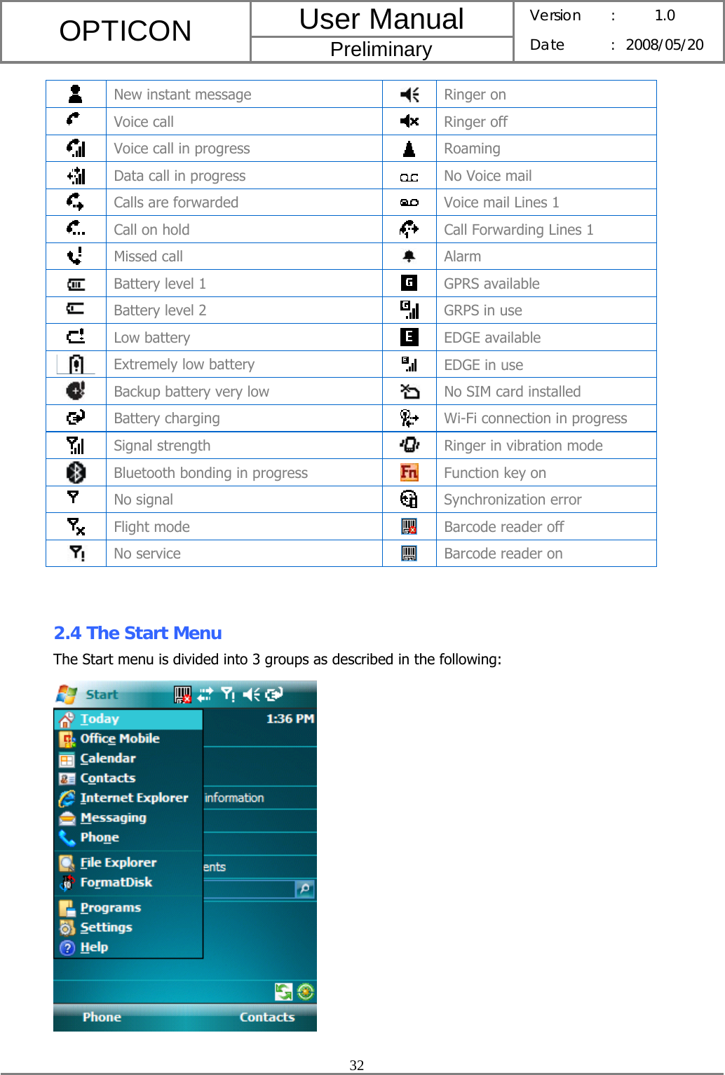 User Manual OPTICON Preliminary Version :  1.0 Date : 2008/05/20  32   New instant message  Ringer on  Voice call   Ringer off  Voice call in progress   Roaming  Data call in progress   No Voice mail  Calls are forwarded   Voice mail Lines 1  Call on hold   Call Forwarding Lines 1  Missed call  Alarm  Battery level 1   GPRS available  Battery level 2   GRPS in use  Low battery   EDGE available  Extremely low battery   EDGE in use  Backup battery very low  No SIM card installed  Battery charging   Wi-Fi connection in progress  Signal strength  Ringer in vibration mode  Bluetooth bonding in progress   Function key on  No signal   Synchronization error  Flight mode   Barcode reader off  No service   Barcode reader on   2.4 The Start Menu The Start menu is divided into 3 groups as described in the following:      