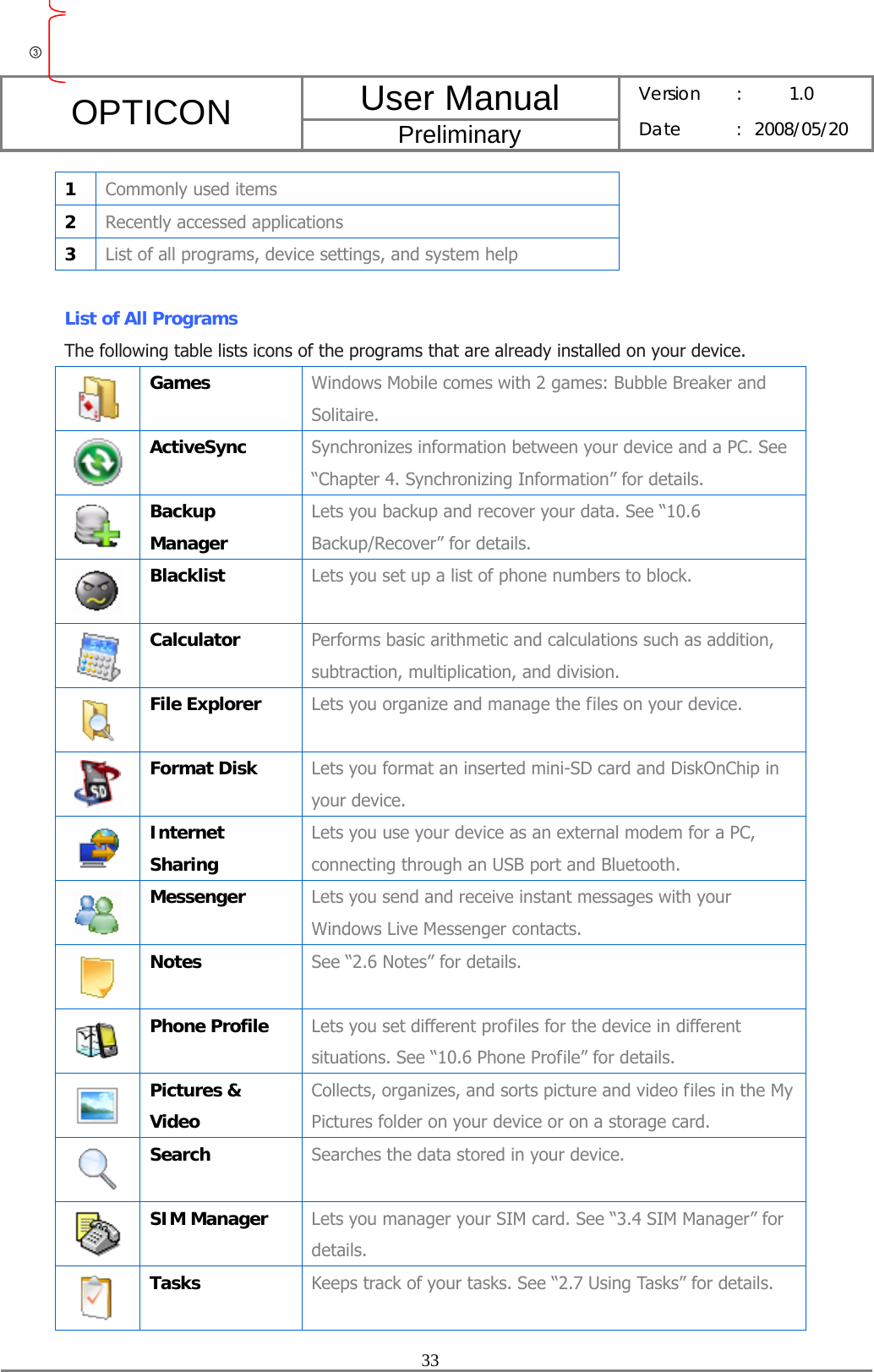 User Manual OPTICON Preliminary Version :  1.0 Date : 2008/05/20  33  1  Commonly used items 2  Recently accessed applications 3  List of all programs, device settings, and system help  List of All Programs The following table lists icons of the programs that are already installed on your device.  Games  Windows Mobile comes with 2 games: Bubble Breaker and Solitaire.  ActiveSync  Synchronizes information between your device and a PC. See “Chapter 4. Synchronizing Information” for details.  Backup Manager Lets you backup and recover your data. See “10.6 Backup/Recover” for details.  Blacklist  Lets you set up a list of phone numbers to block.  Calculator  Performs basic arithmetic and calculations such as addition, subtraction, multiplication, and division.  File Explorer  Lets you organize and manage the files on your device.  Format Disk  Lets you format an inserted mini-SD card and DiskOnChip in your device.  Internet Sharing Lets you use your device as an external modem for a PC, connecting through an USB port and Bluetooth.  Messenger  Lets you send and receive instant messages with your Windows Live Messenger contacts.  Notes  See “2.6 Notes” for details.  Phone Profile  Lets you set different profiles for the device in different situations. See “10.6 Phone Profile” for details.  Pictures &amp; Video Collects, organizes, and sorts picture and video files in the My Pictures folder on your device or on a storage card.  Search  Searches the data stored in your device.  SIM Manager  Lets you manager your SIM card. See “3.4 SIM Manager” for details.  Tasks  Keeps track of your tasks. See “2.7 Using Tasks” for details. ③ 