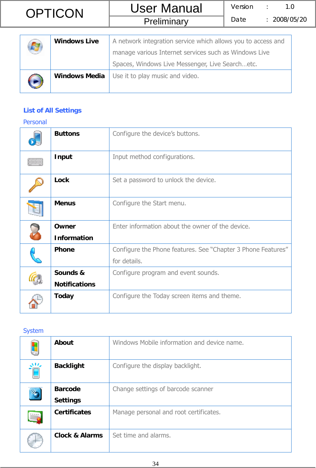 User Manual OPTICON Preliminary Version :  1.0 Date : 2008/05/20  34   Windows Live  A network integration service which allows you to access and manage various Internet services such as Windows Live Spaces, Windows Live Messenger, Live Search…etc.  Windows Media  Use it to play music and video.  List of All Settings   Personal  Buttons  Configure the device’s buttons.  Input  Input method configurations.  Lock  Set a password to unlock the device.  Menus  Configure the Start menu.  Owner Information Enter information about the owner of the device.  Phone  Configure the Phone features. See “Chapter 3 Phone Features” for details.  Sounds &amp; Notifications Configure program and event sounds.  Today  Configure the Today screen items and theme.  System  About  Windows Mobile information and device name.  Backlight  Configure the display backlight.  Barcode Settings Change settings of barcode scanner  Certificates  Manage personal and root certificates.  Clock &amp; Alarms  Set time and alarms. 