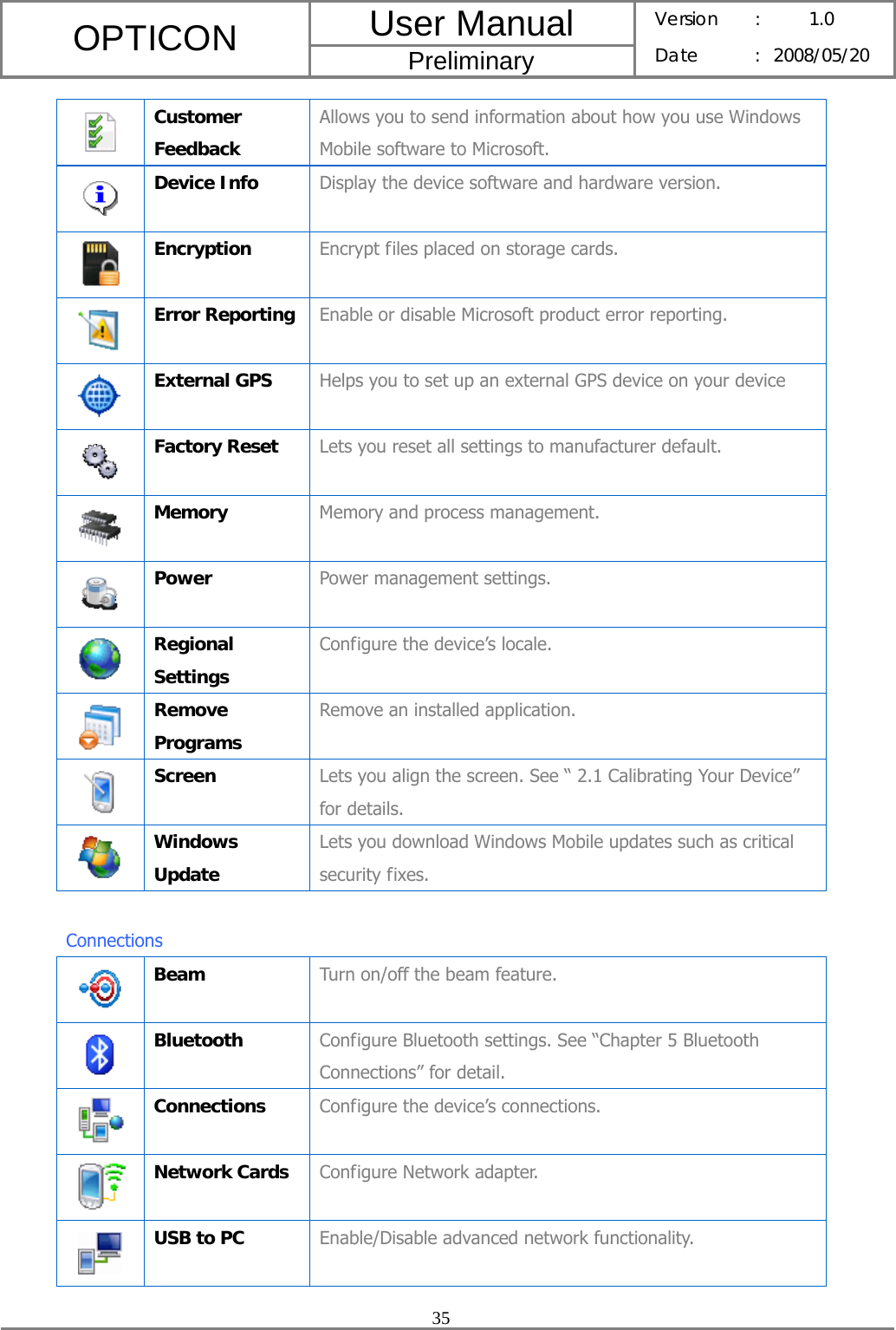 User Manual OPTICON Preliminary Version :  1.0 Date : 2008/05/20  35   Customer Feedback Allows you to send information about how you use Windows Mobile software to Microsoft.  Device Info  Display the device software and hardware version.  Encryption  Encrypt files placed on storage cards.  Error Reporting  Enable or disable Microsoft product error reporting.  External GPS  Helps you to set up an external GPS device on your device  Factory Reset  Lets you reset all settings to manufacturer default.  Memory  Memory and process management.  Power  Power management settings.  Regional Settings Configure the device’s locale.  Remove Programs Remove an installed application.  Screen  Lets you align the screen. See “ 2.1 Calibrating Your Device”   for details.  Windows Update Lets you download Windows Mobile updates such as critical security fixes.  Connections  Beam  Turn on/off the beam feature.  Bluetooth  Configure Bluetooth settings. See “Chapter 5 Bluetooth Connections” for detail.  Connections  Configure the device’s connections.  Network Cards  Configure Network adapter.  USB to PC  Enable/Disable advanced network functionality. 