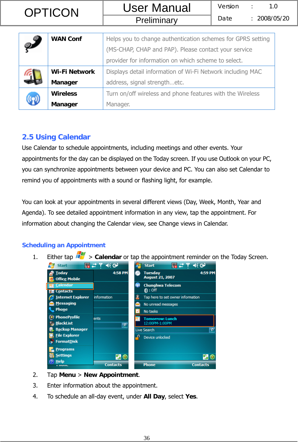 User Manual OPTICON Preliminary Version :  1.0 Date : 2008/05/20  36   WAN Conf  Helps you to change authentication schemes for GPRS setting (MS-CHAP, CHAP and PAP). Please contact your service provider for information on which scheme to select.  Wi-Fi Network Manager Displays detail information of Wi-Fi Network including MAC address, signal strength…etc.  Wireless Manager Turn on/off wireless and phone features with the Wireless Manager.   2.5 Using Calendar Use Calendar to schedule appointments, including meetings and other events. Your appointments for the day can be displayed on the Today screen. If you use Outlook on your PC, you can synchronize appointments between your device and PC. You can also set Calendar to remind you of appointments with a sound or flashing light, for example.  You can look at your appointments in several different views (Day, Week, Month, Year and Agenda). To see detailed appointment information in any view, tap the appointment. For information about changing the Calendar view, see Change views in Calendar.  Scheduling an Appointment 1. Either tap   &gt; Calendar or tap the appointment reminder on the Today Screen.       2. Tap Menu &gt; New Appointment. 3. Enter information about the appointment. 4. To schedule an all-day event, under All Day, select Yes. 