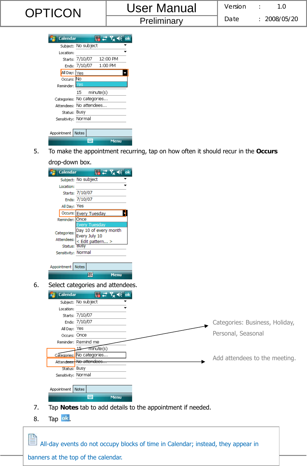 User Manual OPTICON Preliminary Version :  1.0 Date : 2008/05/20  37   5. To make the appointment recurring, tap on how often it should recur in the Occurs drop-down box.  6. Select categories and attendees.  7. Tap Notes tab to add details to the appointment if needed. 8. Tap  .        Categories: Business, Holiday, Personal, Seasonal Add attendees to the meeting.   All-day events do not occupy blocks of time in Calendar; instead, they appear in banners at the top of the calendar. 