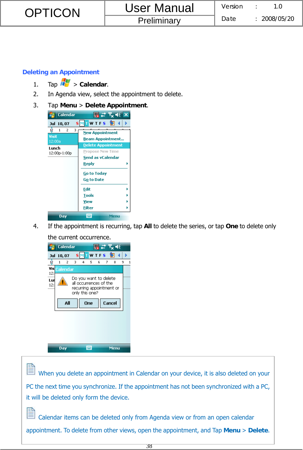 User Manual OPTICON Preliminary Version :  1.0 Date : 2008/05/20  38     Deleting an Appointment 1. Tap   &gt; Calendar. 2. In Agenda view, select the appointment to delete. 3. Tap Menu &gt; Delete Appointment.  4. If the appointment is recurring, tap All to delete the series, or tap One to delete only the current occurrence.            When you delete an appointment in Calendar on your device, it is also deleted on your PC the next time you synchronize. If the appointment has not been synchronized with a PC, it will be deleted only form the device.   Calendar items can be deleted only from Agenda view or from an open calendar appointment. To delete from other views, open the appointment, and Tap Menu &gt; Delete.