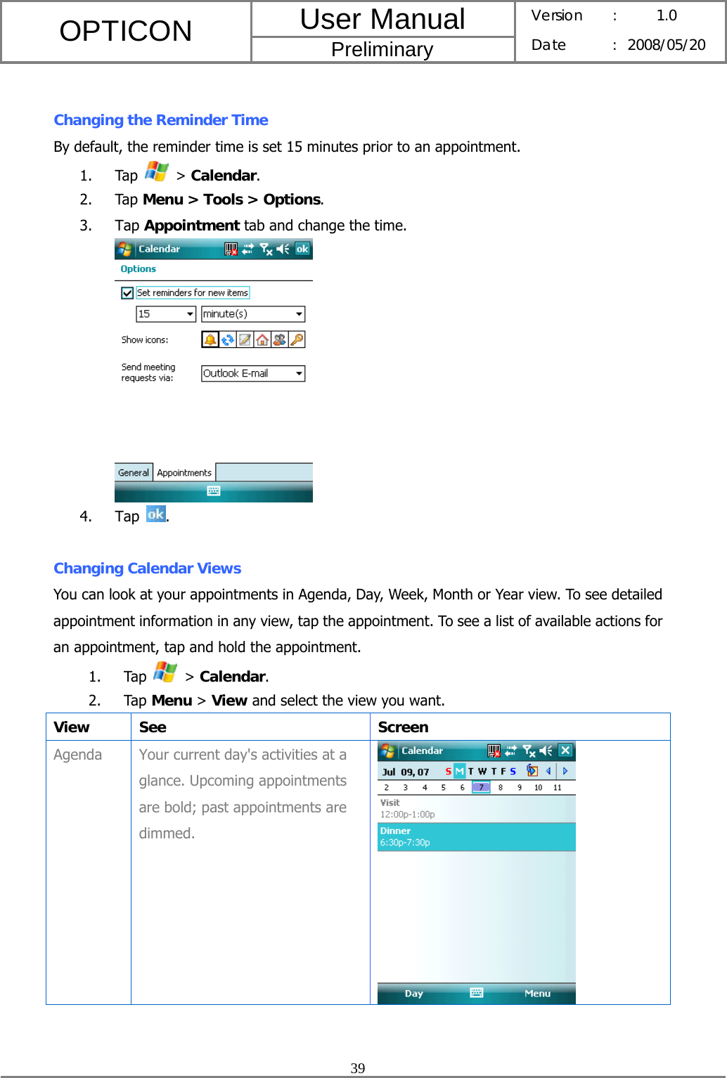 User Manual OPTICON Preliminary Version :  1.0 Date : 2008/05/20  39   Changing the Reminder Time By default, the reminder time is set 15 minutes prior to an appointment. 1. Tap   &gt; Calendar. 2. Tap Menu &gt; Tools &gt; Options. 3. Tap Appointment tab and change the time.  4. Tap  .  Changing Calendar Views You can look at your appointments in Agenda, Day, Week, Month or Year view. To see detailed appointment information in any view, tap the appointment. To see a list of available actions for an appointment, tap and hold the appointment. 1. Tap   &gt; Calendar. 2. Tap Menu &gt; View and select the view you want. View See  Screen Agenda  Your current day&apos;s activities at a glance. Upcoming appointments are bold; past appointments are dimmed.   