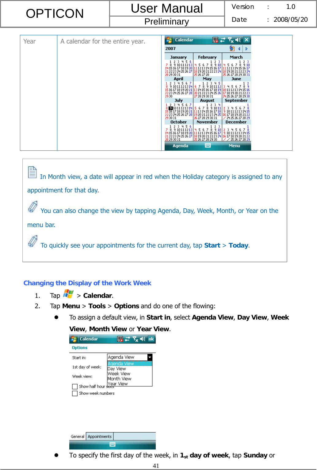 User Manual OPTICON Preliminary Version :  1.0 Date : 2008/05/20  41  Year  A calendar for the entire year.              Changing the Display of the Work Week 1. Tap   &gt; Calendar. 2. Tap Menu &gt; Tools &gt; Options and do one of the flowing: z To assign a default view, in Start in, select Agenda View, Day View, Week View, Month View or Year View.  z To specify the first day of the week, in 1st day of week, tap Sunday or   In Month view, a date will appear in red when the Holiday category is assigned to any appointment for that day.   You can also change the view by tapping Agenda, Day, Week, Month, or Year on the menu bar.   To quickly see your appointments for the current day, tap Start &gt; Today. 